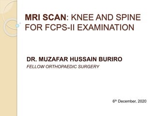 MRI SCAN: KNEE AND SPINE
FOR FCPS-II EXAMINATION
DR. MUZAFAR HUSSAIN BURIRO
FELLOW ORTHOPAEDIC SURGERY
6th December, 2020
 