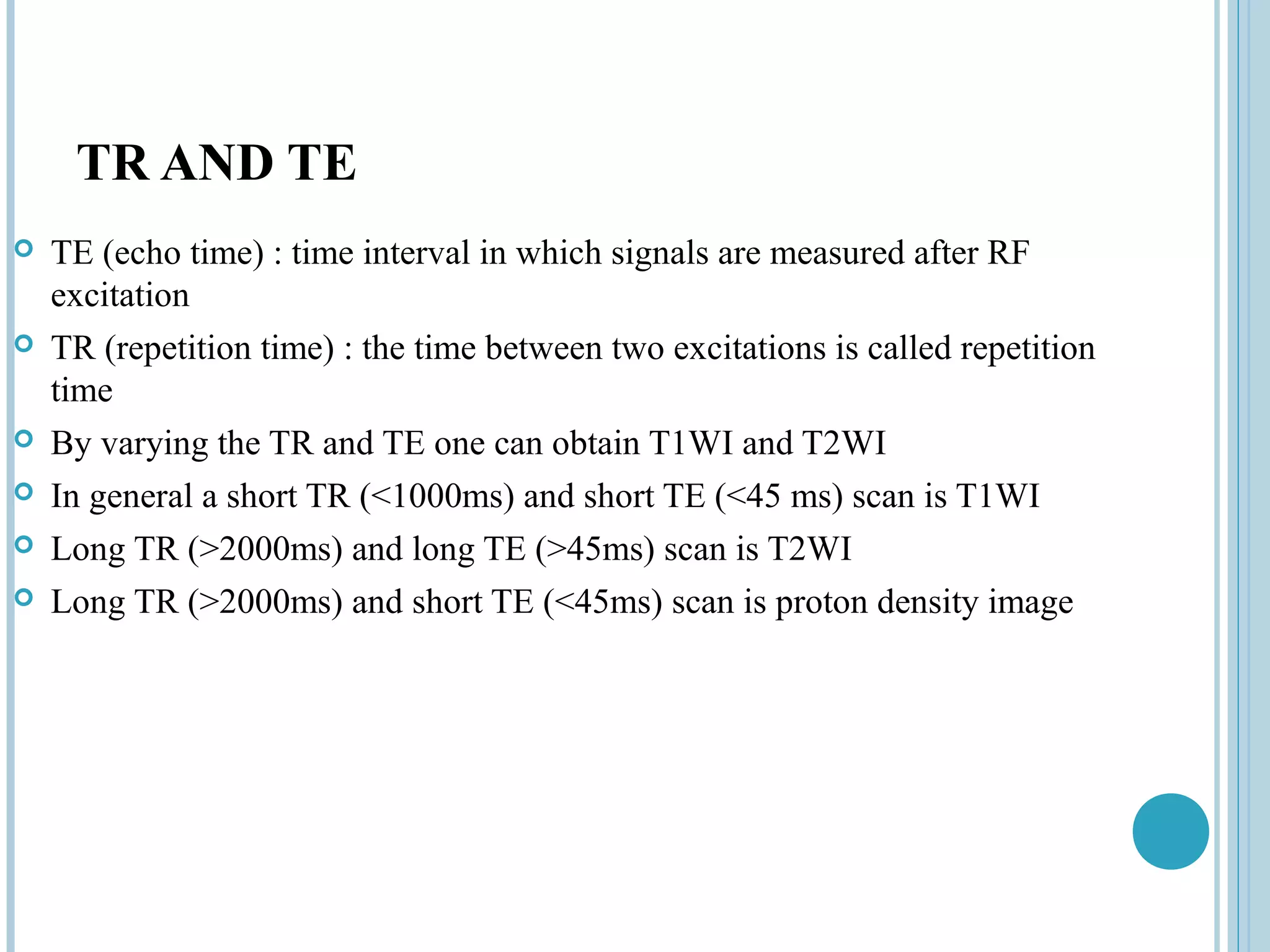 TR AND TE
   TE (echo time) : time interval in which signals are measured after RF
    excitation
   TR (repetition time) : the time between two excitations is called repetition
    time
   By varying the TR and TE one can obtain T1WI and T2WI
   In general a short TR (<1000ms) and short TE (<45 ms) scan is T1WI
   Long TR (>2000ms) and long TE (>45ms) scan is T2WI
   Long TR (>2000ms) and short TE (<45ms) scan is proton density image
 