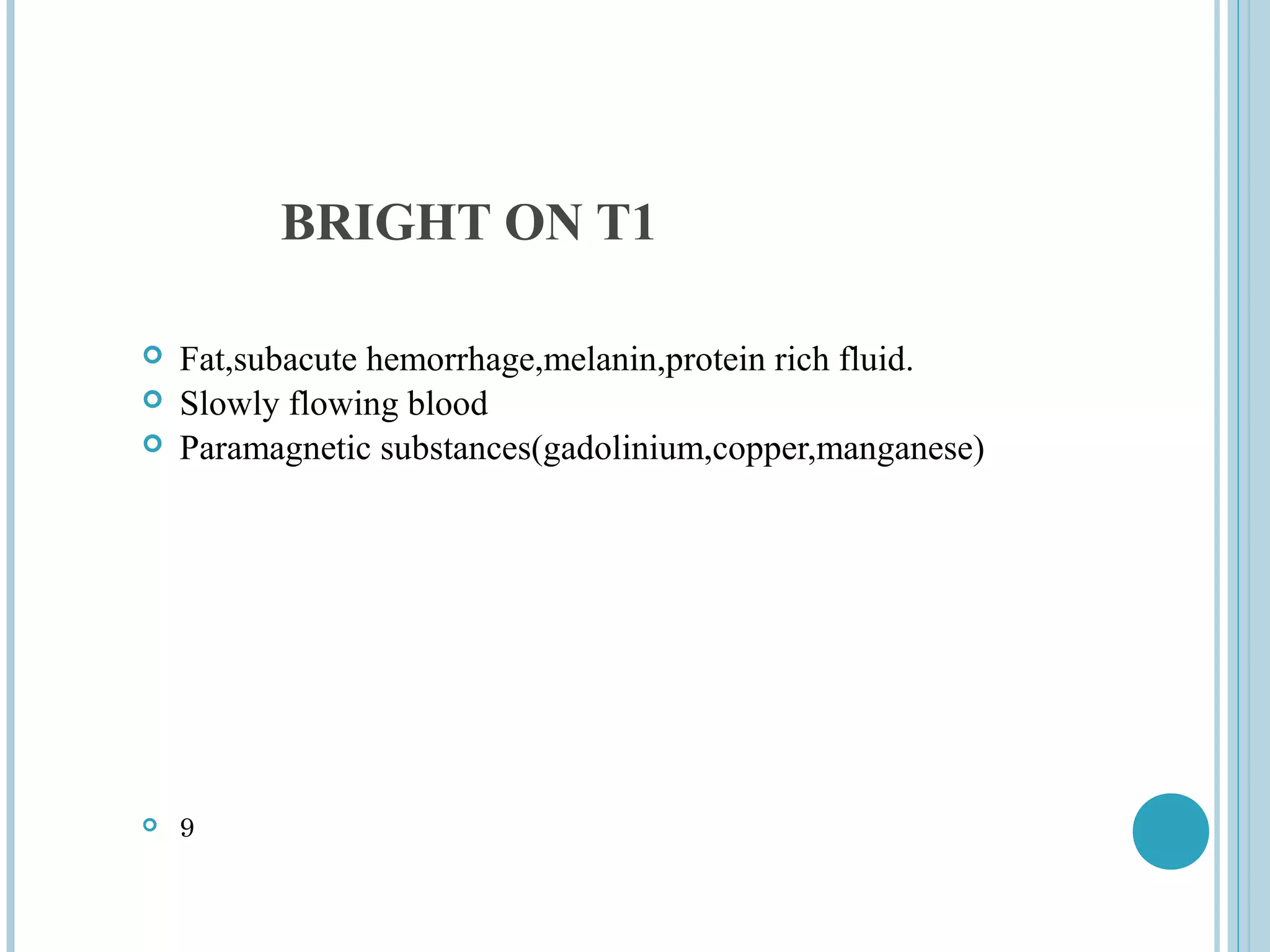 BRIGHT ON T1

   Fat,subacute hemorrhage,melanin,protein rich fluid.
   Slowly flowing blood
   Paramagnetic substances(gadolinium,copper,manganese)




   9
 