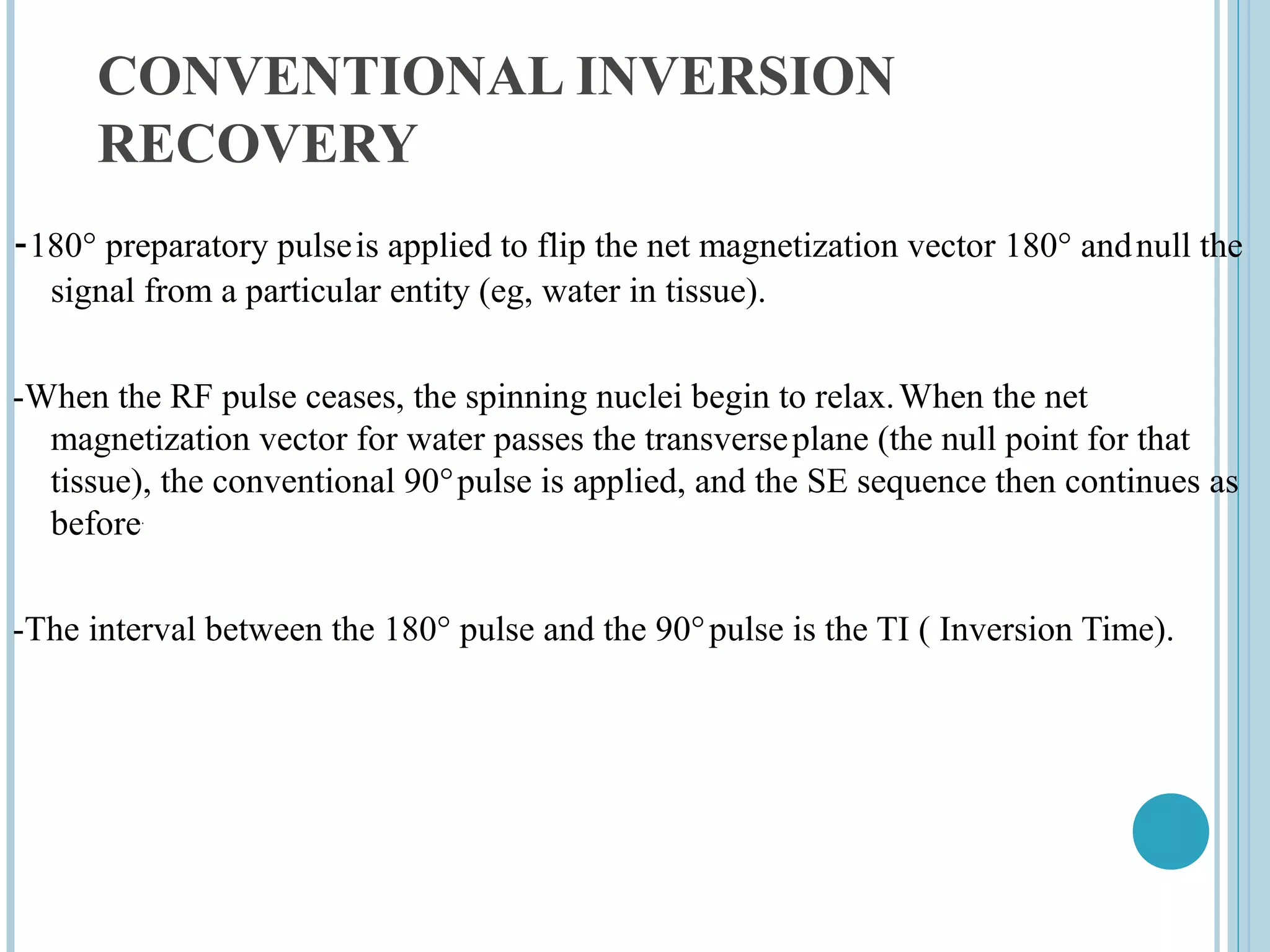 CONVENTIONAL INVERSION
      RECOVERY
-180° preparatory pulse is applied to flip the net magnetization vector 180° and null the
  signal from a particular entity (eg, water in tissue).


-When the RF pulse ceases, the spinning nuclei begin to relax. When the net
  magnetization vector for water passes the transverse plane (the null point for that
  tissue), the conventional 90° pulse is applied, and the SE sequence then continues as
  before.


-The interval between the 180° pulse and the 90° pulse is the TI ( Inversion Time).
 