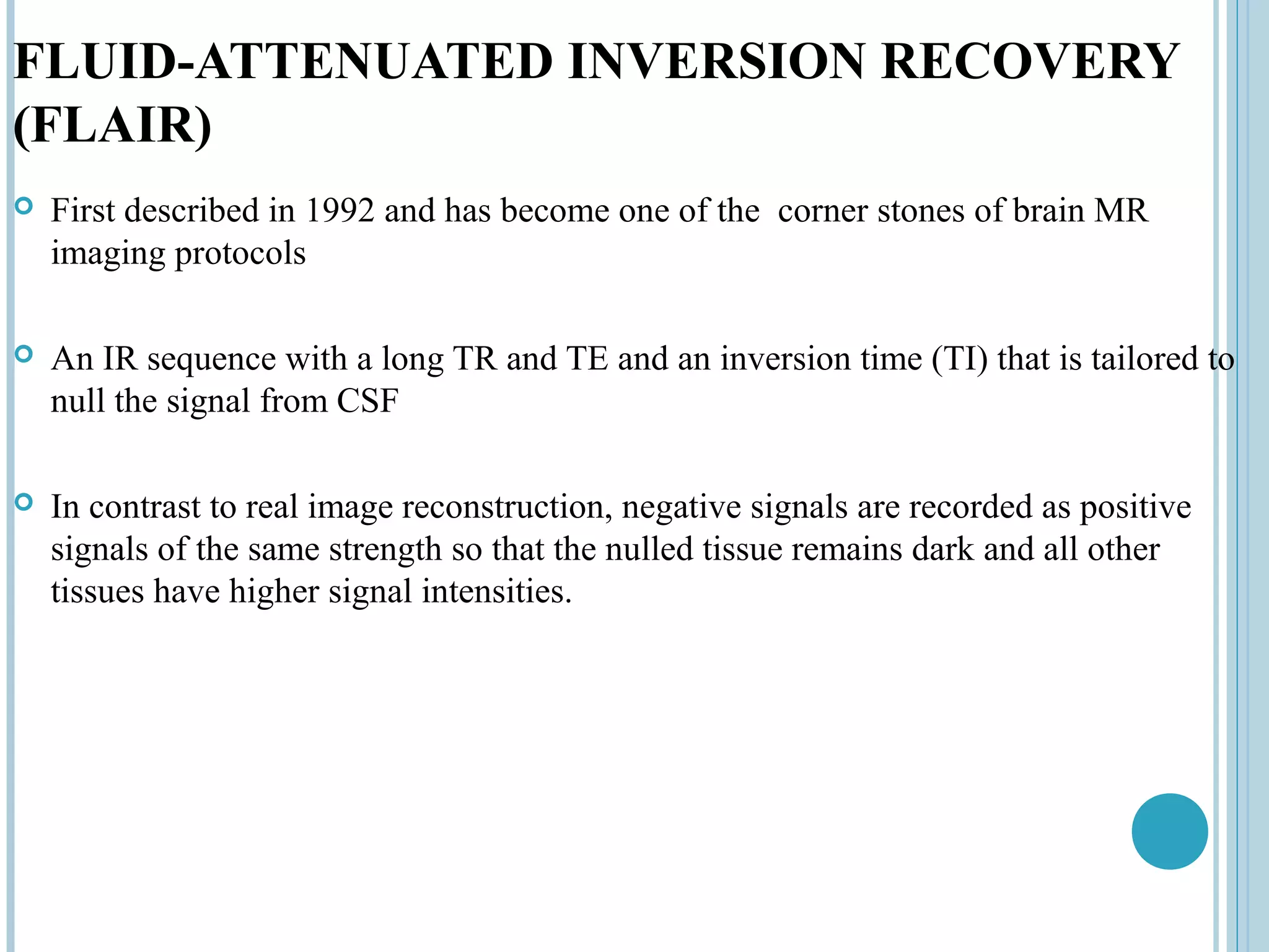 FLUID-ATTENUATED INVERSION RECOVERY
(FLAIR)
   First described in 1992 and has become one of the corner stones of brain MR
    imaging protocols

   An IR sequence with a long TR and TE and an inversion time (TI) that is tailored to
    null the signal from CSF

   In contrast to real image reconstruction, negative signals are recorded as positive
    signals of the same strength so that the nulled tissue remains dark and all other
    tissues have higher signal intensities.
 