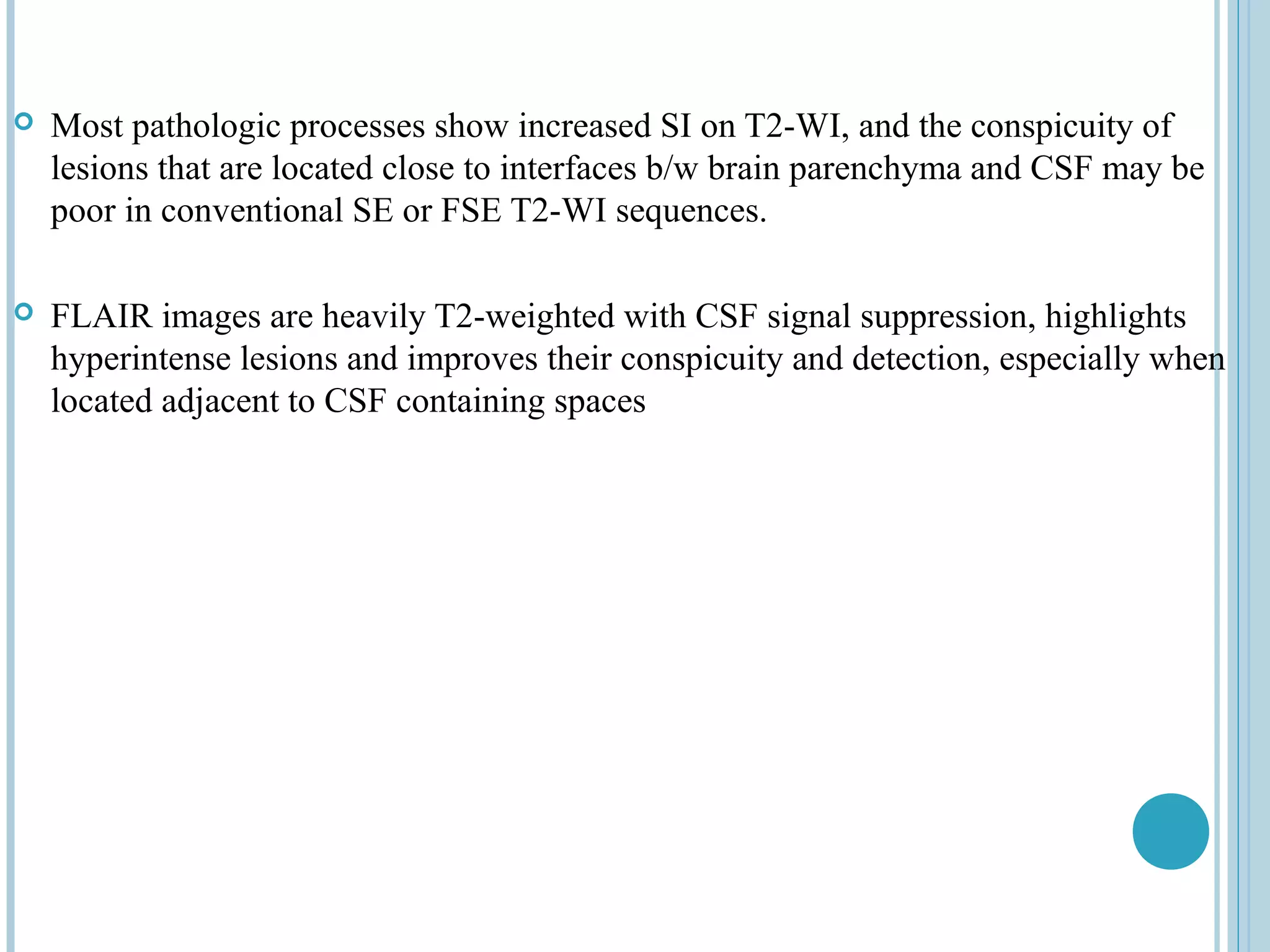    Most pathologic processes show increased SI on T2-WI, and the conspicuity of
    lesions that are located close to interfaces b/w brain parenchyma and CSF may be
    poor in conventional SE or FSE T2-WI sequences.

   FLAIR images are heavily T2-weighted with CSF signal suppression, highlights
    hyperintense lesions and improves their conspicuity and detection, especially when
    located adjacent to CSF containing spaces
 
