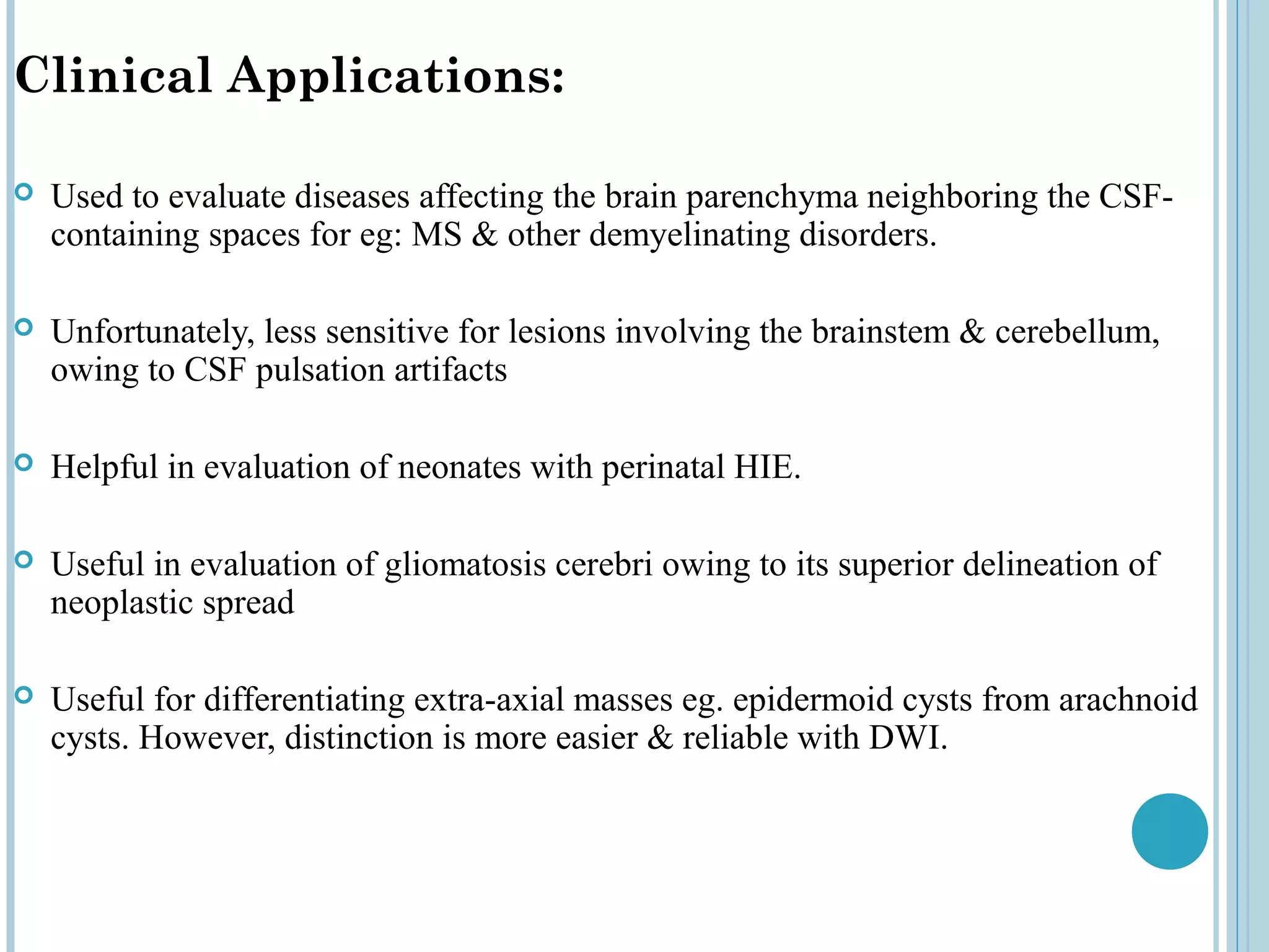 Clinical Applications:

   Used to evaluate diseases affecting the brain parenchyma neighboring the CSF-
    containing spaces for eg: MS & other demyelinating disorders.

   Unfortunately, less sensitive for lesions involving the brainstem & cerebellum,
    owing to CSF pulsation artifacts

   Helpful in evaluation of neonates with perinatal HIE.

   Useful in evaluation of gliomatosis cerebri owing to its superior delineation of
    neoplastic spread

   Useful for differentiating extra-axial masses eg. epidermoid cysts from arachnoid
    cysts. However, distinction is more easier & reliable with DWI.
 