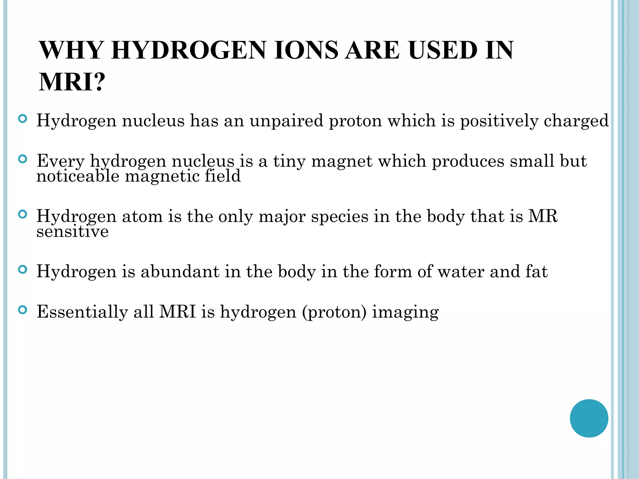 WHY HYDROGEN IONS ARE USED IN
    MRI?
   Hydrogen nucleus has an unpaired proton which is positively charged

   Every hydrogen nucleus is a tiny magnet which produces small but
    noticeable magnetic field

   Hydrogen atom is the only major species in the body that is MR
    sensitive

   Hydrogen is abundant in the body in the form of water and fat

   Essentially all MRI is hydrogen (proton) imaging
 