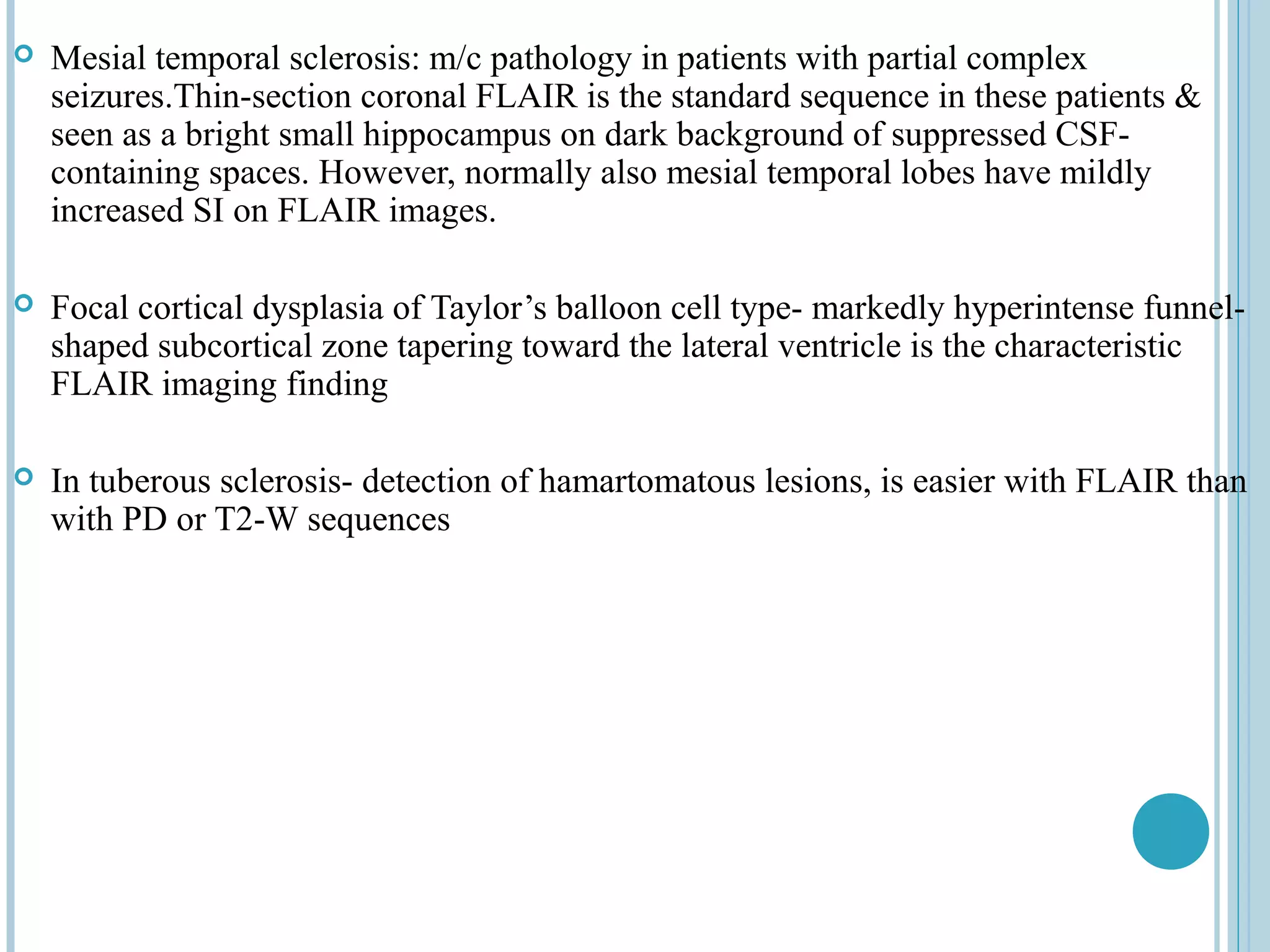    Mesial temporal sclerosis: m/c pathology in patients with partial complex
    seizures.Thin-section coronal FLAIR is the standard sequence in these patients &
    seen as a bright small hippocampus on dark background of suppressed CSF-
    containing spaces. However, normally also mesial temporal lobes have mildly
    increased SI on FLAIR images.

   Focal cortical dysplasia of Taylor’s balloon cell type- markedly hyperintense funnel-
    shaped subcortical zone tapering toward the lateral ventricle is the characteristic
    FLAIR imaging finding

   In tuberous sclerosis- detection of hamartomatous lesions, is easier with FLAIR than
    with PD or T2-W sequences
 