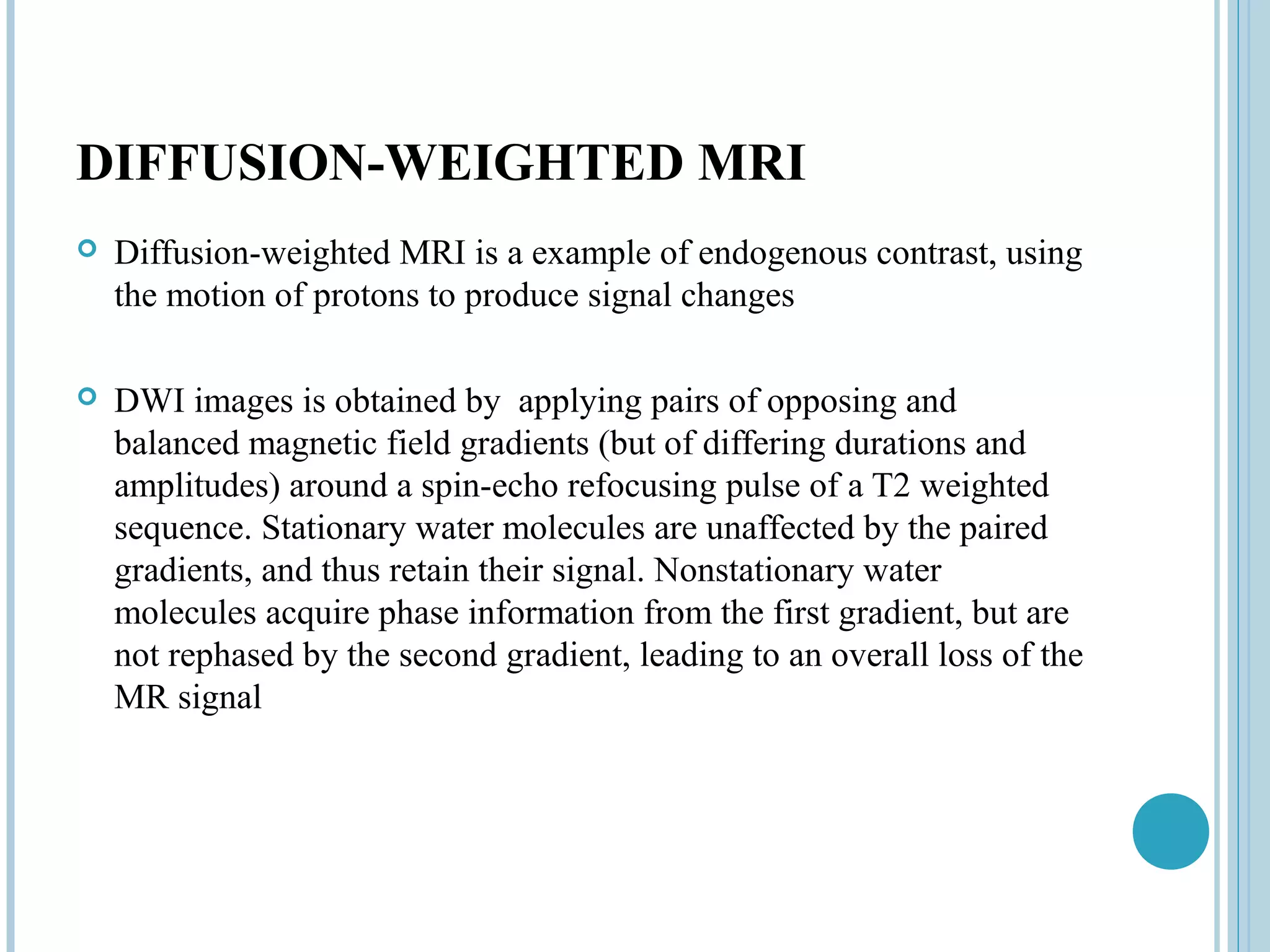 DIFFUSION-WEIGHTED MRI
   Diffusion-weighted MRI is a example of endogenous contrast, using
    the motion of protons to produce signal changes

   DWI images is obtained by applying pairs of opposing and
    balanced magnetic field gradients (but of differing durations and
    amplitudes) around a spin-echo refocusing pulse of a T2 weighted
    sequence. Stationary water molecules are unaffected by the paired
    gradients, and thus retain their signal. Nonstationary water
    molecules acquire phase information from the first gradient, but are
    not rephased by the second gradient, leading to an overall loss of the
    MR signal
 