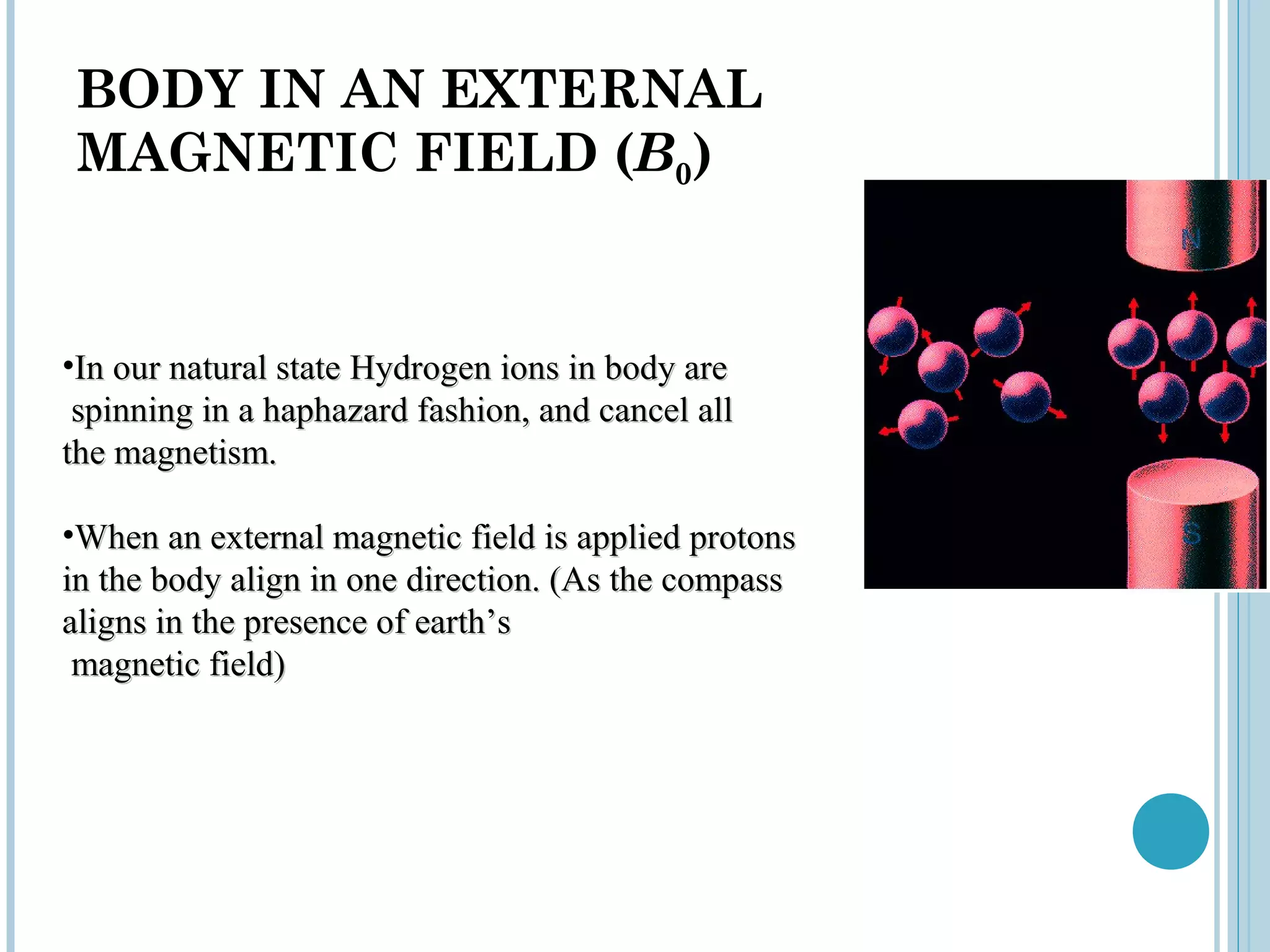 BODY IN AN EXTERNAL
MAGNETIC FIELD (B0)


•In our natural state Hydrogen ions in body are
 spinning in a haphazard fashion, and cancel all
the magnetism.

•When an external magnetic field is applied protons
in the body align in one direction. (As the compass
aligns in the presence of earth’s
 magnetic field)
 