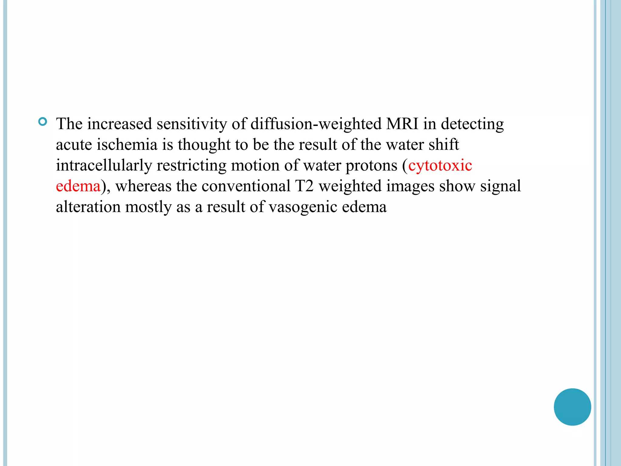    The increased sensitivity of diffusion-weighted MRI in detecting
    acute ischemia is thought to be the result of the water shift
    intracellularly restricting motion of water protons (cytotoxic
    edema), whereas the conventional T2 weighted images show signal
    alteration mostly as a result of vasogenic edema
 
