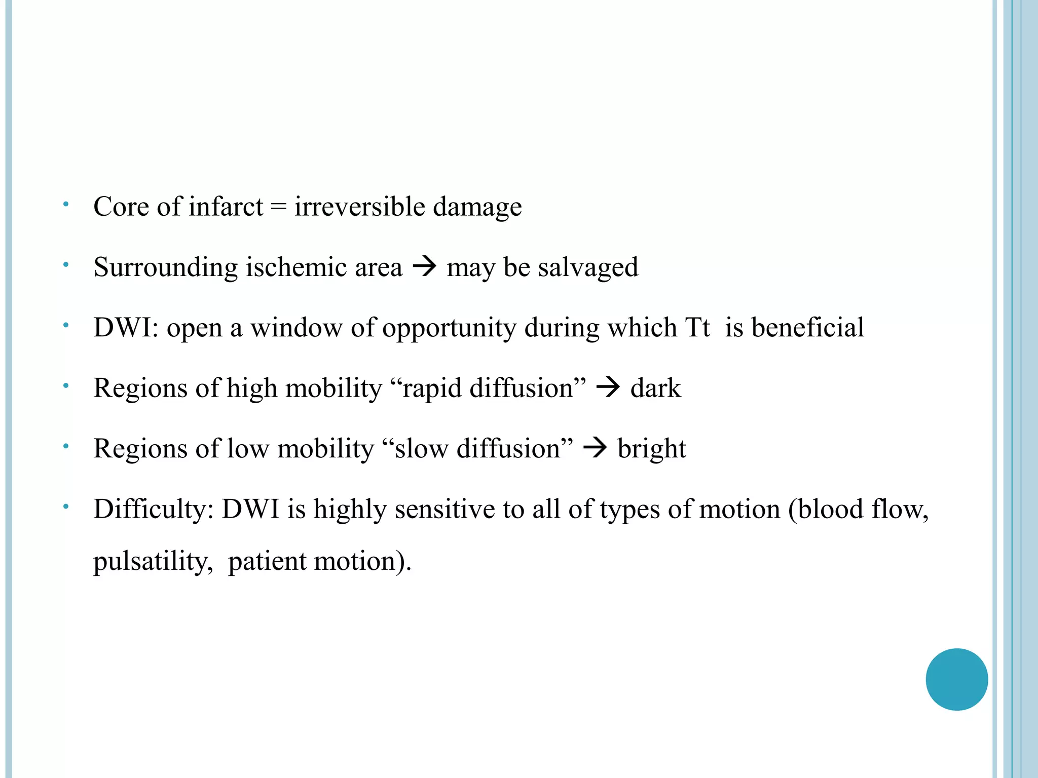 •   Core of infarct = irreversible damage
•   Surrounding ischemic area  may be salvaged
•   DWI: open a window of opportunity during which Tt is beneficial
•   Regions of high mobility “rapid diffusion”  dark
•   Regions of low mobility “slow diffusion”  bright
•   Difficulty: DWI is highly sensitive to all of types of motion (blood flow,
    pulsatility, patient motion).
 