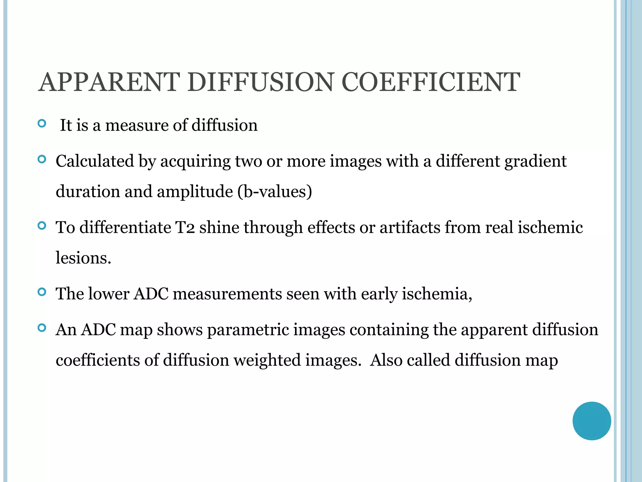 APPARENT DIFFUSION COEFFICIENT
   It is a measure of diffusion
   Calculated by acquiring two or more images with a different gradient
    duration and amplitude (b-values)
   To differentiate T2 shine through effects or artifacts from real ischemic
    lesions.
   The lower ADC measurements seen with early ischemia,
   An ADC map shows parametric images containing the apparent diffusion
    coefficients of diffusion weighted images. Also called diffusion map
 