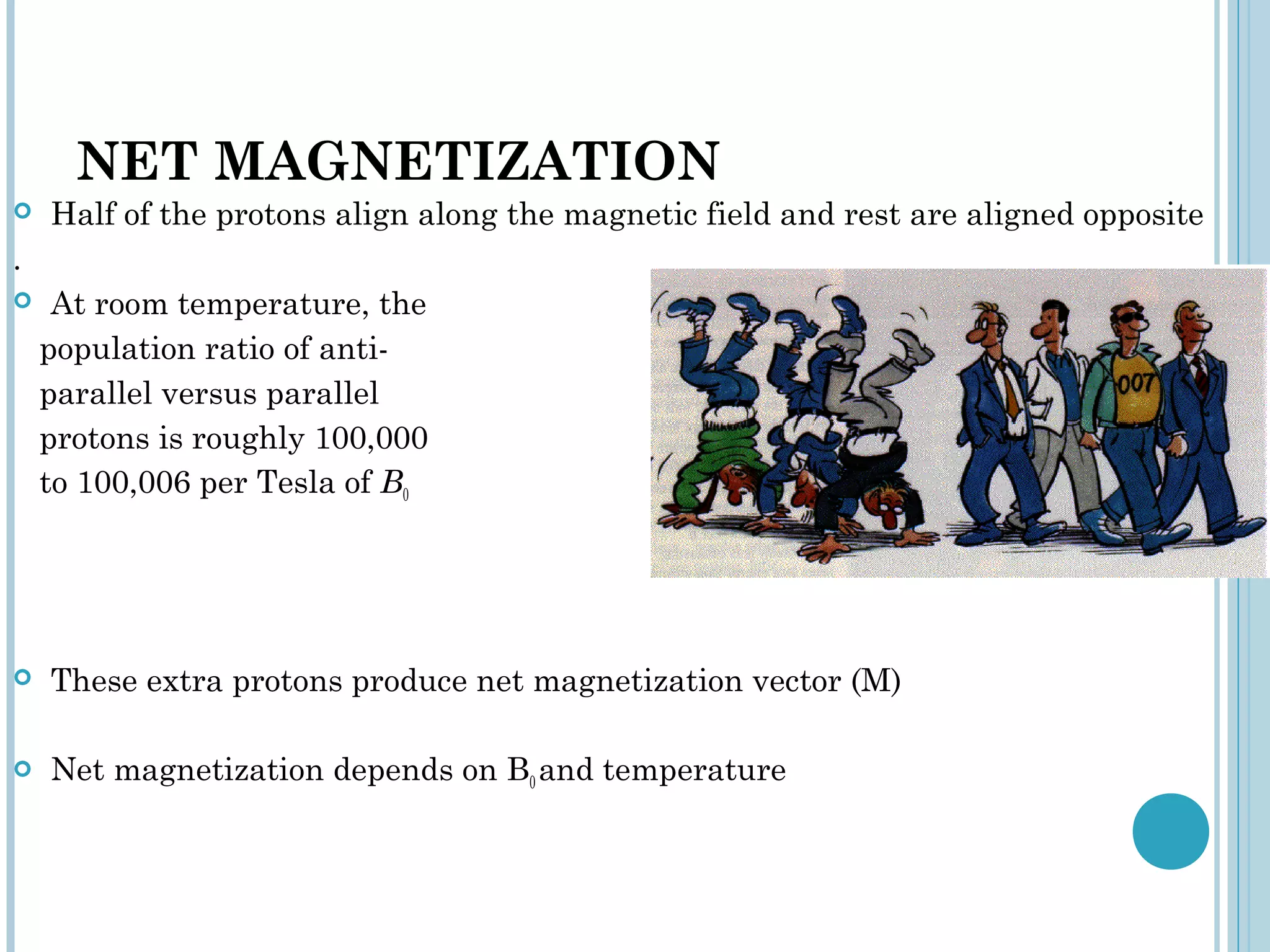 NET MAGNETIZATION
   Half of the protons align along the magnetic field and rest are aligned opposite
.
    At room temperature, the
    population ratio of anti-
    parallel versus parallel
    protons is roughly 100,000
    to 100,006 per Tesla of B0




   These extra protons produce net magnetization vector (M)

   Net magnetization depends on B0 and temperature
 