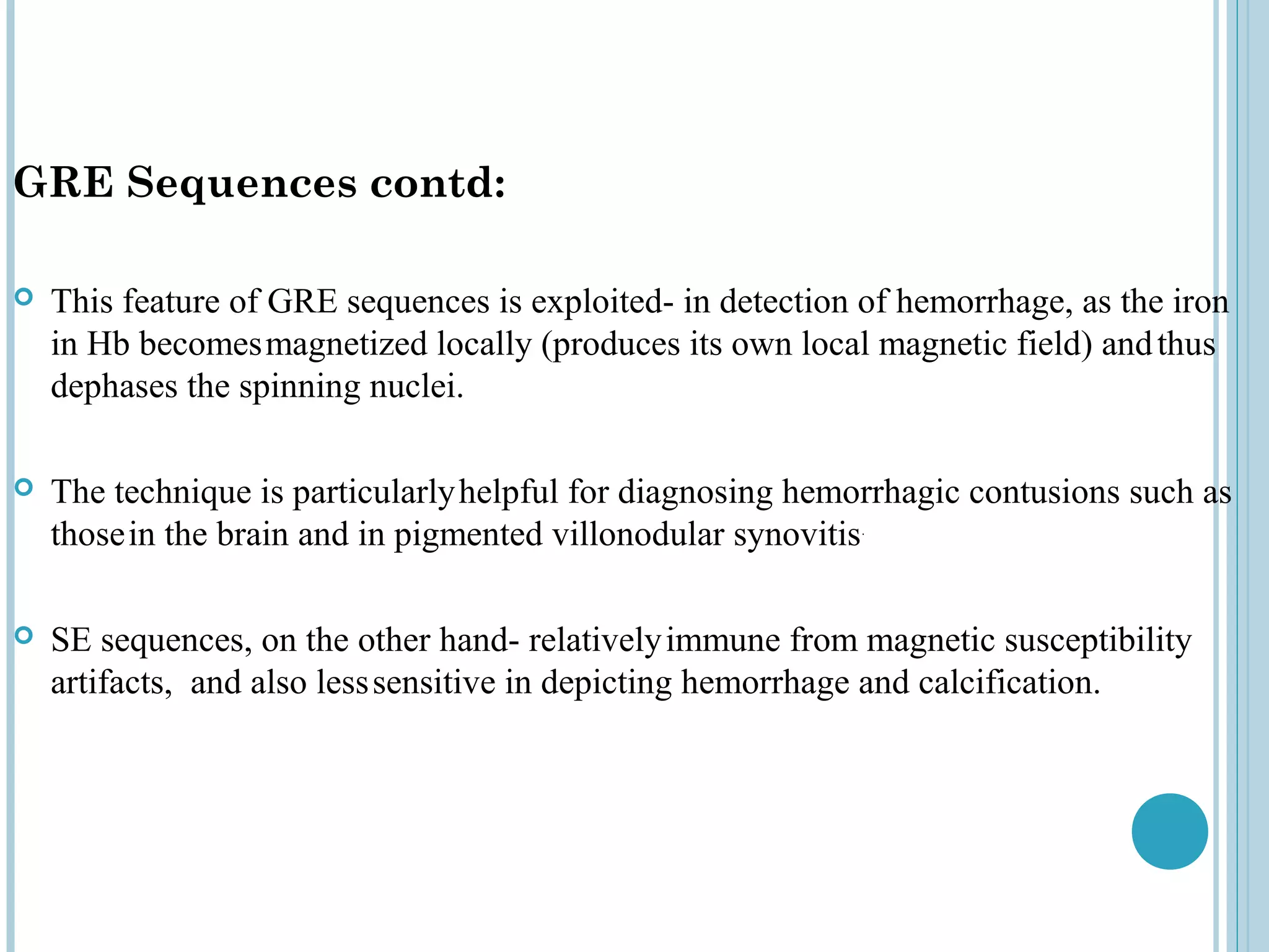 GRE Sequences contd:

   This feature of GRE sequences is exploited- in detection of hemorrhage, as the iron
    in Hb becomes magnetized locally (produces its own local magnetic field) and thus
    dephases the spinning nuclei.

   The technique is particularly helpful for diagnosing hemorrhagic contusions such as
    those in the brain and in pigmented villonodular synovitis.

   SE sequences, on the other hand- relatively immune from magnetic susceptibility
    artifacts, and also less sensitive in depicting hemorrhage and calcification.
 
