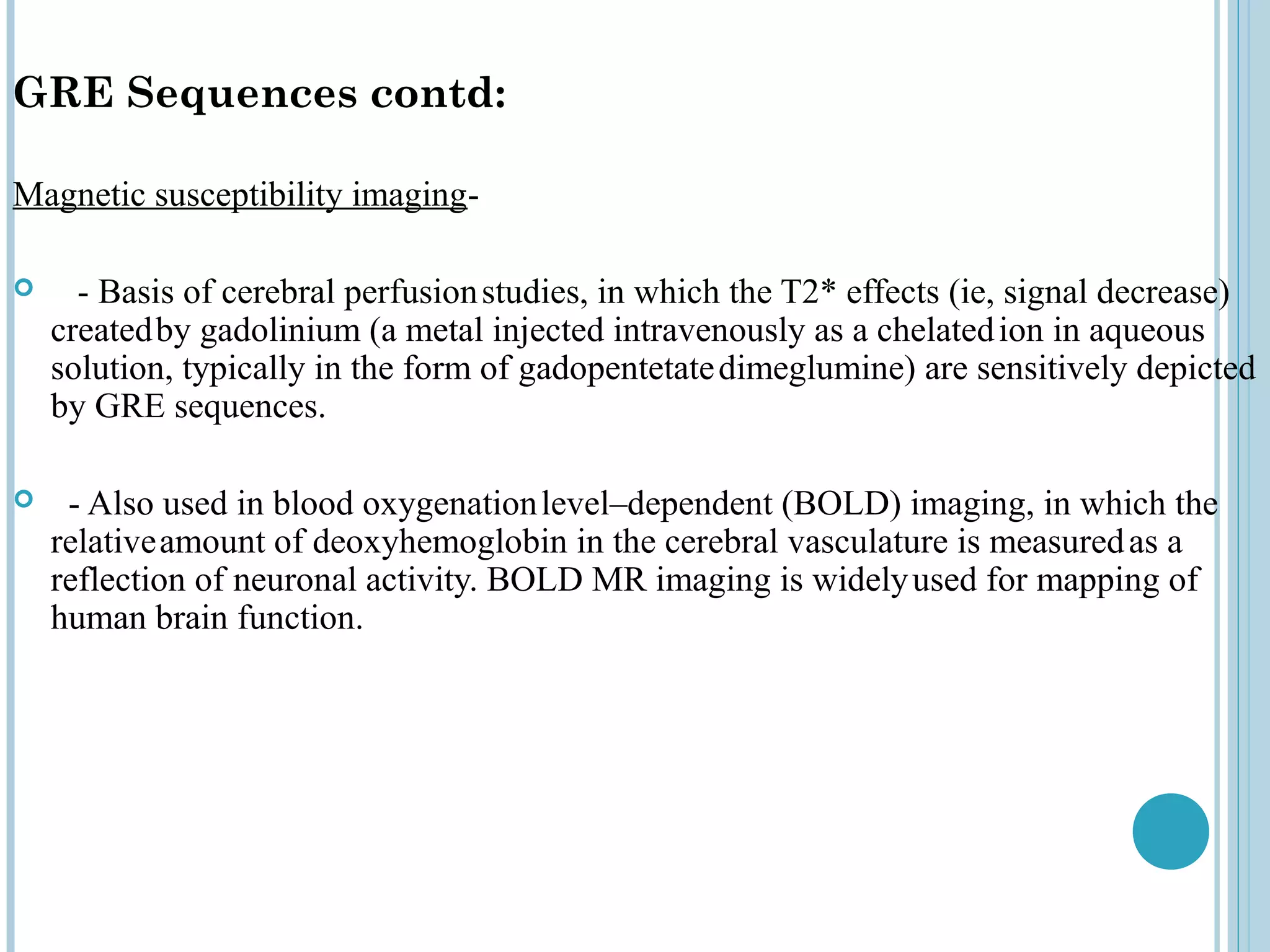 GRE Sequences contd:

Magnetic susceptibility imaging-

     - Basis of cerebral perfusion studies, in which the T2* effects (ie, signal decrease)
    created by gadolinium (a metal injected intravenously as a chelated ion in aqueous
    solution, typically in the form of gadopentetate dimeglumine) are sensitively depicted
    by GRE sequences.

    - Also used in blood oxygenation level–dependent (BOLD) imaging, in which the
    relative amount of deoxyhemoglobin in the cerebral vasculature is measured as a
    reflection of neuronal activity. BOLD MR imaging is widely used for mapping of
    human brain function.
 