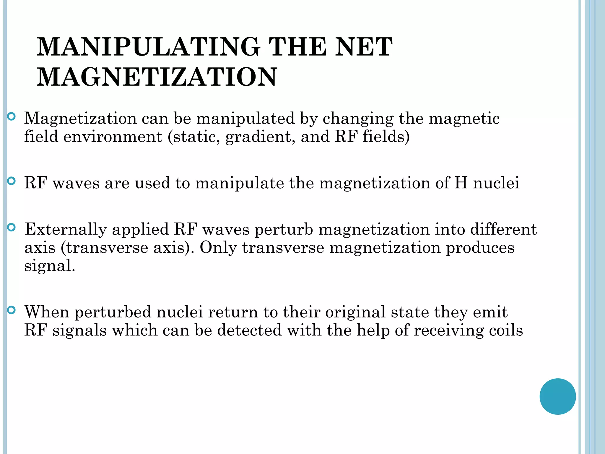 MANIPULATING THE NET
     MAGNETIZATION
   Magnetization can be manipulated by changing the magnetic
    field environment (static, gradient, and RF fields)

   RF waves are used to manipulate the magnetization of H nuclei

   Externally applied RF waves perturb magnetization into different
    axis (transverse axis). Only transverse magnetization produces
    signal.

   When perturbed nuclei return to their original state they emit
    RF signals which can be detected with the help of receiving coils
 