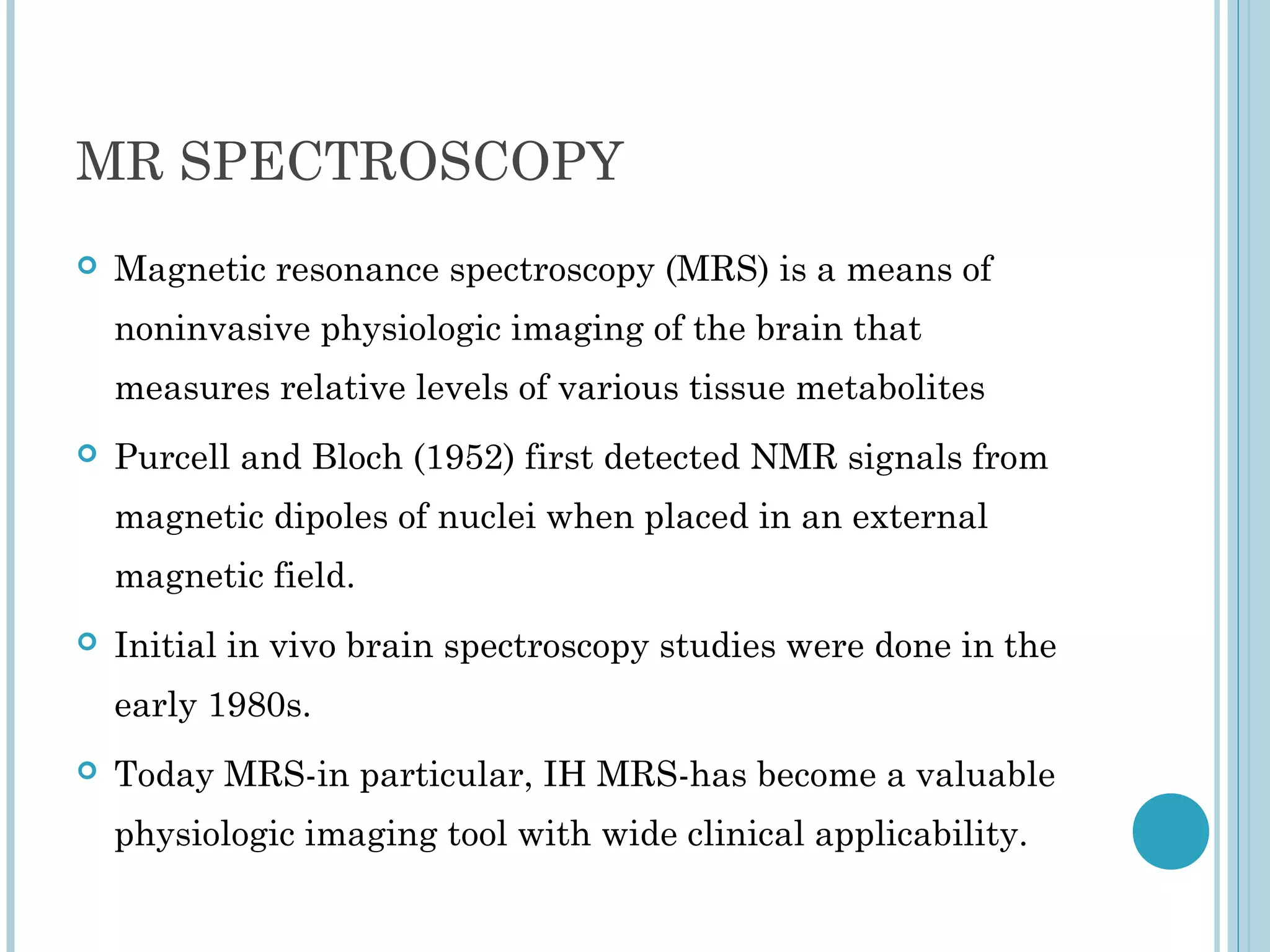 MR SPECTROSCOPY
   Magnetic resonance spectroscopy (MRS) is a means of
    noninvasive physiologic imaging of the brain that
    measures relative levels of various tissue metabolites
   Purcell and Bloch (1952) first detected NMR signals from
    magnetic dipoles of nuclei when placed in an external
    magnetic field.
   Initial in vivo brain spectroscopy studies were done in the
    early 1980s.
   Today MRS-in particular, IH MRS-has become a valuable
    physiologic imaging tool with wide clinical applicability.
 