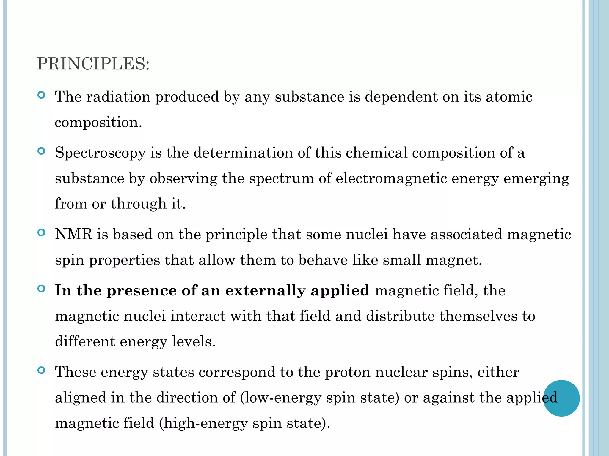 PRINCIPLES:
   The radiation produced by any substance is dependent on its atomic
    composition.
   Spectroscopy is the determination of this chemical composition of a
    substance by observing the spectrum of electromagnetic energy emerging
    from or through it.
   NMR is based on the principle that some nuclei have associated magnetic
    spin properties that allow them to behave like small magnet.
   In the presence of an externally applied magnetic field, the
    magnetic nuclei interact with that field and distribute themselves to
    different energy levels.
   These energy states correspond to the proton nuclear spins, either
    aligned in the direction of (low-energy spin state) or against the applied
    magnetic field (high-energy spin state).
 