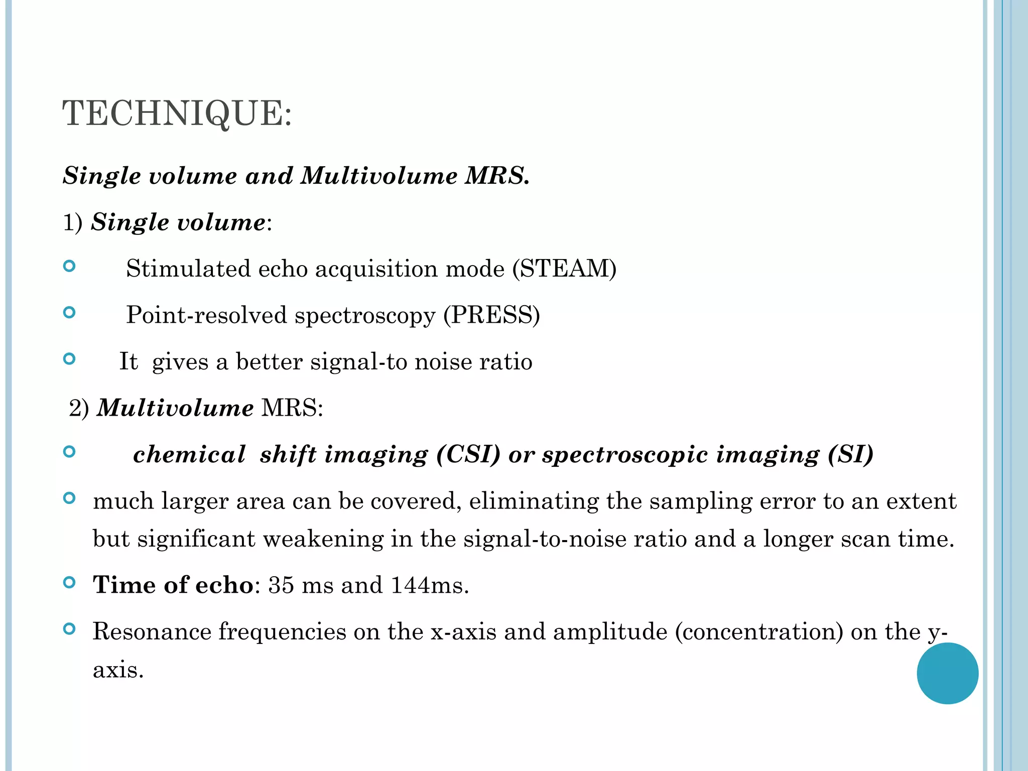TECHNIQUE:
Single volume and Multivolume MRS.
1) Single volume:
      Stimulated echo acquisition mode (STEAM)
      Point-resolved spectroscopy (PRESS)
     It gives a better signal-to noise ratio
2) Multivolume MRS:
      chemical shift imaging (CSI) or spectroscopic imaging (SI)
   much larger area can be covered, eliminating the sampling error to an extent
    but significant weakening in the signal-to-noise ratio and a longer scan time.
   Time of echo: 35 ms and 144ms.
   Resonance frequencies on the x-axis and amplitude (concentration) on the y-
    axis.
 
