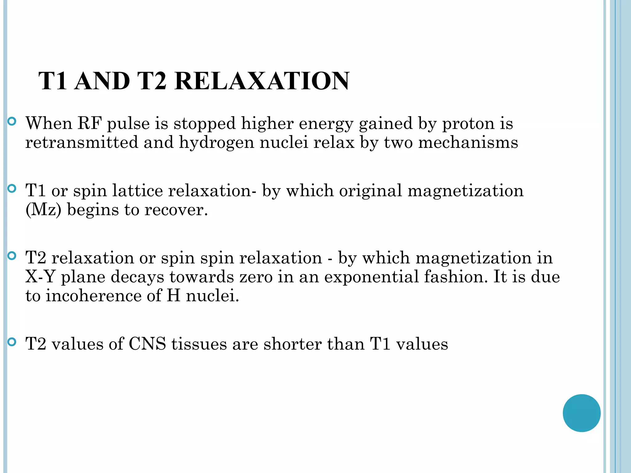 T1 AND T2 RELAXATION
   When RF pulse is stopped higher energy gained by proton is
    retransmitted and hydrogen nuclei relax by two mechanisms

   T1 or spin lattice relaxation- by which original magnetization
    (Mz) begins to recover.

   T2 relaxation or spin spin relaxation - by which magnetization in
    X-Y plane decays towards zero in an exponential fashion. It is due
    to incoherence of H nuclei.

   T2 values of CNS tissues are shorter than T1 values
 