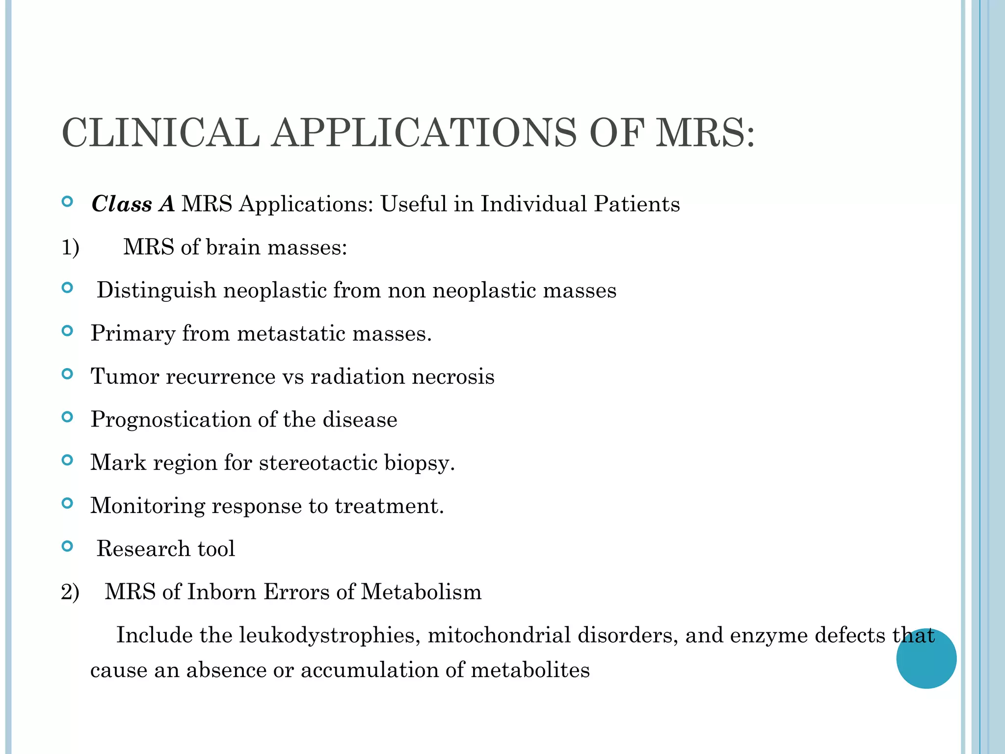 CLINICAL APPLICATIONS OF MRS:
    Class A MRS Applications: Useful in Individual Patients
1)      MRS of brain masses:
    Distinguish neoplastic from non neoplastic masses
    Primary from metastatic masses.
    Tumor recurrence vs radiation necrosis
    Prognostication of the disease
    Mark region for stereotactic biopsy.
    Monitoring response to treatment.
    Research tool
2)    MRS of Inborn Errors of Metabolism
       Include the leukodystrophies, mitochondrial disorders, and enzyme defects that
     cause an absence or accumulation of metabolites
 
