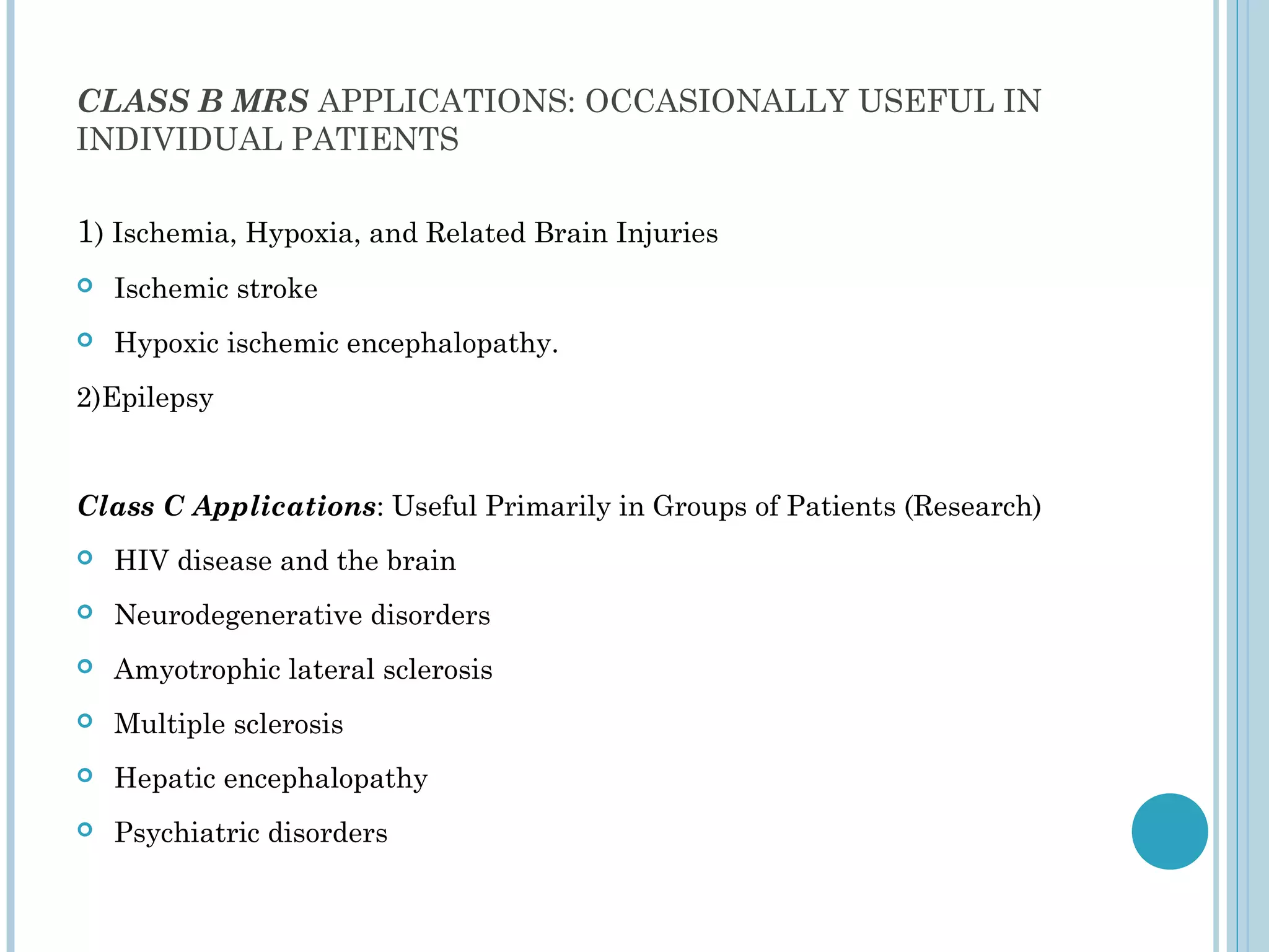 CLASS B MRS APPLICATIONS: OCCASIONALLY USEFUL IN
INDIVIDUAL PATIENTS

1) Ischemia, Hypoxia, and Related Brain Injuries
   Ischemic stroke
   Hypoxic ischemic encephalopathy.
2)Epilepsy


Class C Applications: Useful Primarily in Groups of Patients (Research)
   HIV disease and the brain
   Neurodegenerative disorders
   Amyotrophic lateral sclerosis
   Multiple sclerosis
   Hepatic encephalopathy
   Psychiatric disorders
 