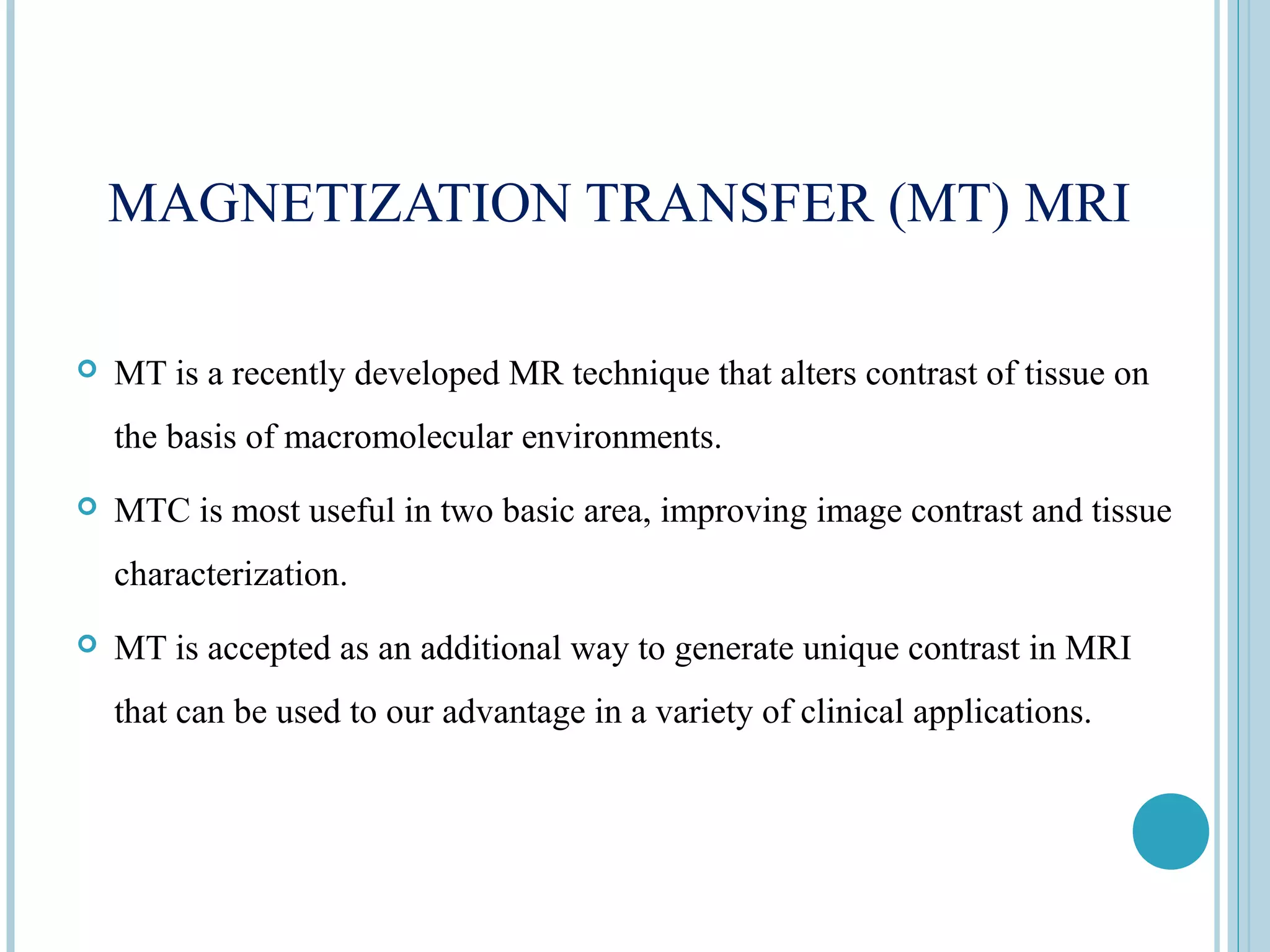 MAGNETIZATION TRANSFER (MT) MRI

   MT is a recently developed MR technique that alters contrast of tissue on
    the basis of macromolecular environments.
   MTC is most useful in two basic area, improving image contrast and tissue
    characterization.
   MT is accepted as an additional way to generate unique contrast in MRI
    that can be used to our advantage in a variety of clinical applications.
 