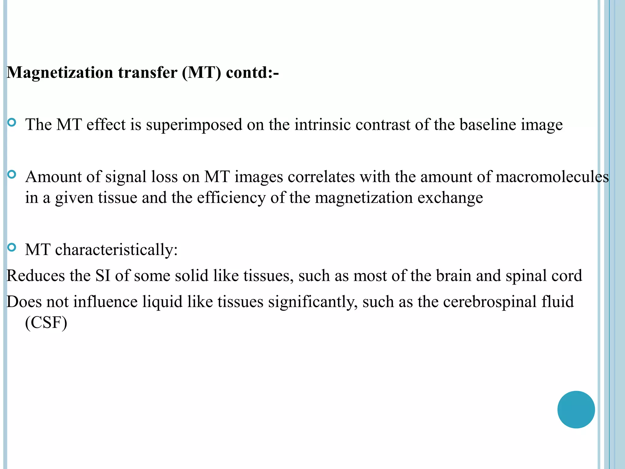 Magnetization transfer (MT) contd:-

   The MT effect is superimposed on the intrinsic contrast of the baseline image

   Amount of signal loss on MT images correlates with the amount of macromolecules
    in a given tissue and the efficiency of the magnetization exchange

 MT characteristically:
Reduces the SI of some solid like tissues, such as most of the brain and spinal cord
Does not influence liquid like tissues significantly, such as the cerebrospinal fluid
  (CSF)
 