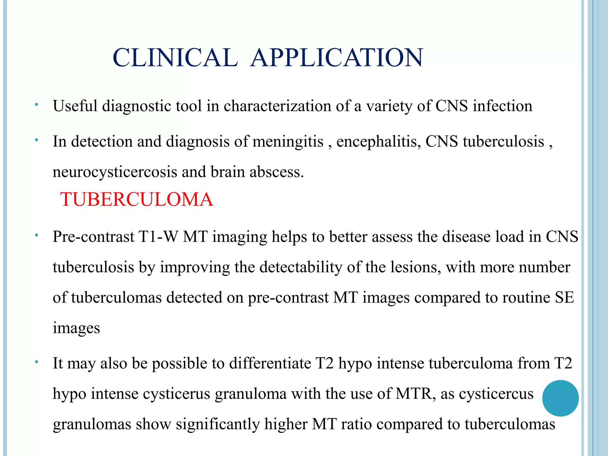 CLINICAL APPLICATION
•   Useful diagnostic tool in characterization of a variety of CNS infection
•   In detection and diagnosis of meningitis , encephalitis, CNS tuberculosis ,
    neurocysticercosis and brain abscess.
     TUBERCULOMA
•   Pre-contrast T1-W MT imaging helps to better assess the disease load in CNS
    tuberculosis by improving the detectability of the lesions, with more number
    of tuberculomas detected on pre-contrast MT images compared to routine SE
    images
•   It may also be possible to differentiate T2 hypo intense tuberculoma from T2
    hypo intense cysticerus granuloma with the use of MTR, as cysticercus
    granulomas show significantly higher MT ratio compared to tuberculomas
 