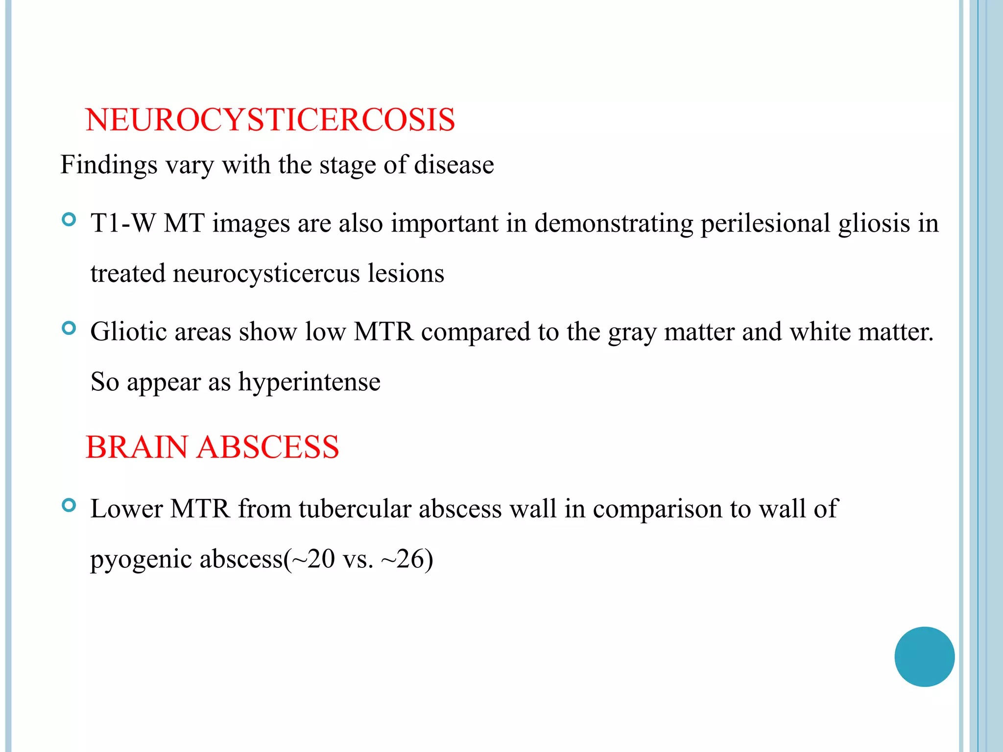 NEUROCYSTICERCOSIS
Findings vary with the stage of disease
   T1-W MT images are also important in demonstrating perilesional gliosis in
    treated neurocysticercus lesions
   Gliotic areas show low MTR compared to the gray matter and white matter.
    So appear as hyperintense

    BRAIN ABSCESS
   Lower MTR from tubercular abscess wall in comparison to wall of
    pyogenic abscess(~20 vs. ~26)
 