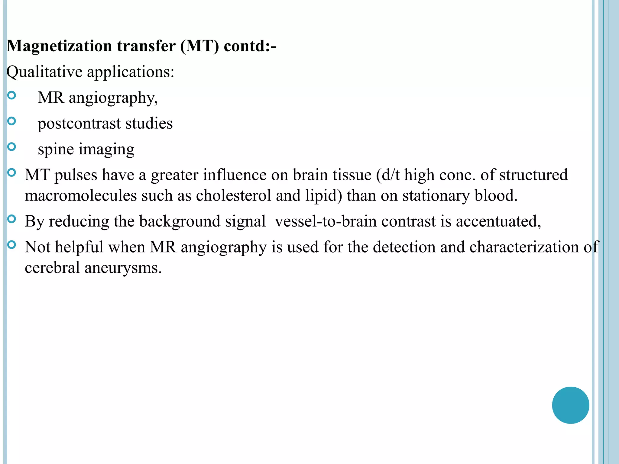 Magnetization transfer (MT) contd:-
Qualitative applications:
   MR angiography,
   postcontrast studies
   spine imaging
 MT pulses have a greater influence on brain tissue (d/t high conc. of structured
  macromolecules such as cholesterol and lipid) than on stationary blood.
 By reducing the background signal vessel-to-brain contrast is accentuated,

 Not helpful when MR angiography is used for the detection and characterization of
  cerebral aneurysms.
 