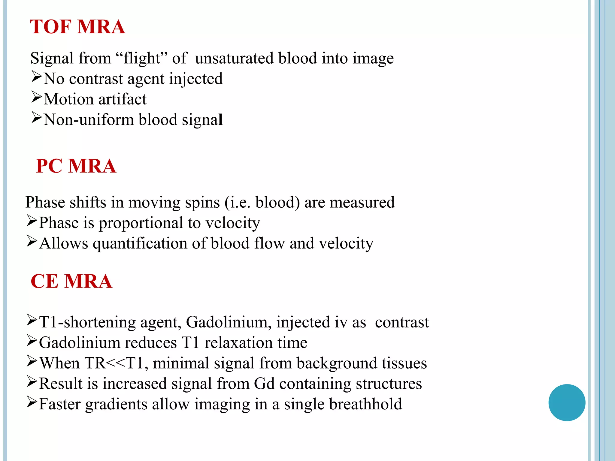 TOF MRA
Signal from “flight” of unsaturated blood into image
No contrast agent injected
Motion artifact
Non-uniform blood signal

 PC MRA
Phase shifts in moving spins (i.e. blood) are measured
Phase is proportional to velocity
Allows quantification of blood flow and velocity

CE MRA
T1-shortening agent, Gadolinium, injected iv as contrast
Gadolinium reduces T1 relaxation time
When TR<<T1, minimal signal from background tissues
Result is increased signal from Gd containing structures
Faster gradients allow imaging in a single breathhold
 