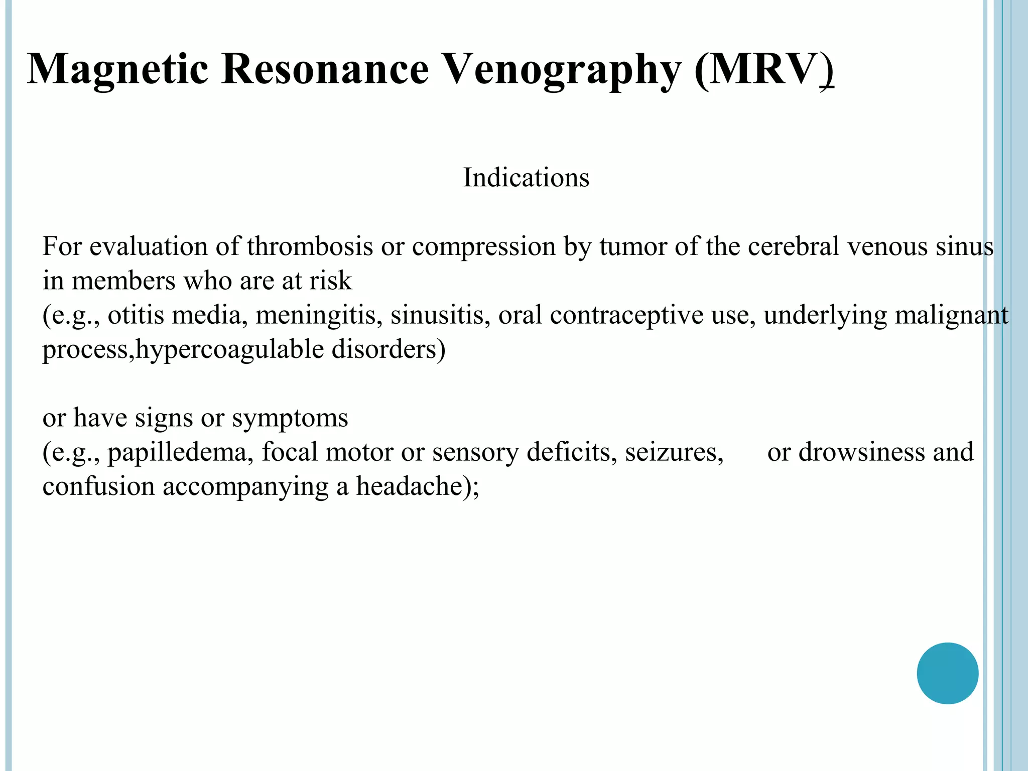Magnetic Resonance Venography (MRV)

                                      Indications

For evaluation of thrombosis or compression by tumor of the cerebral venous sinus
in members who are at risk
(e.g., otitis media, meningitis, sinusitis, oral contraceptive use, underlying malignant
process,hypercoagulable disorders)

or have signs or symptoms
(e.g., papilledema, focal motor or sensory deficits, seizures,    or drowsiness and
confusion accompanying a headache);
 