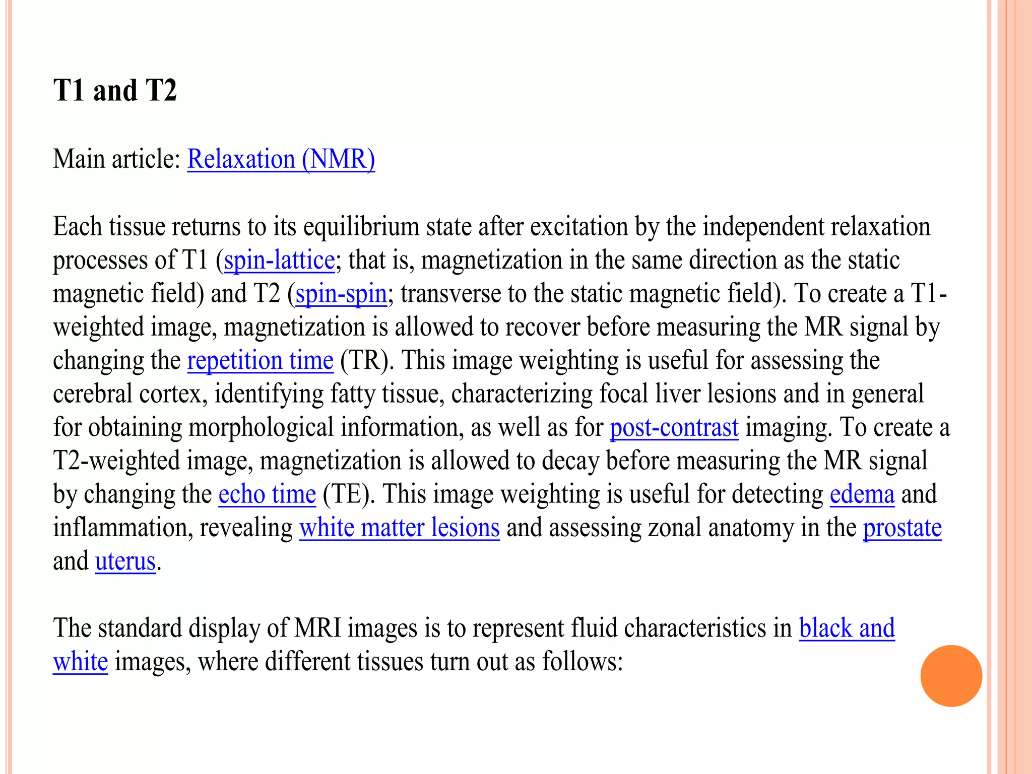 T1 and T2
Main article: Relaxation (NMR)
Each tissue returns to its equilibrium state after excitation by the independent relaxation
processes of T1 (spin-lattice; that is, magnetization in the same direction as the static
magnetic field) and T2 (spin-spin; transverse to the static magnetic field). To create a T1-
weighted image, magnetization is allowed to recover before measuring the MR signal by
changing the repetition time (TR). This image weighting is useful for assessing the
cerebral cortex, identifying fatty tissue, characterizing focal liver lesions and in general
for obtaining morphological information, as well as for post-contrast imaging. To create a
T2-weighted image, magnetization is allowed to decay before measuring the MR signal
by changing the echo time (TE). This image weighting is useful for detecting edema and
inflammation, revealing white matter lesions and assessing zonal anatomy in the prostate
and uterus.
The standard display of MRI images is to represent fluid characteristics in black and
white images, where different tissues turn out as follows:
 