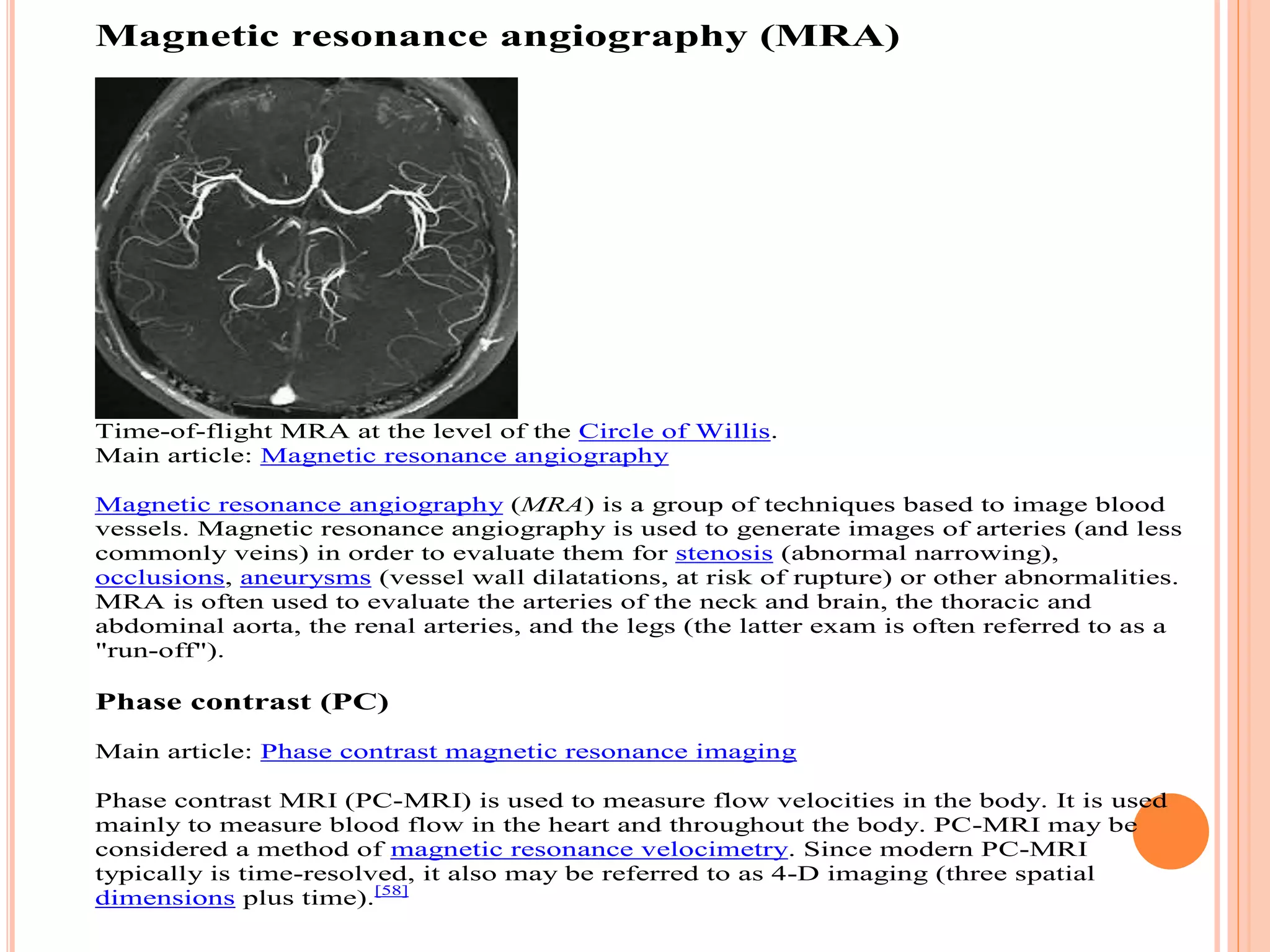 Magnetic resonance angiography (MRA)
Time-of-flight MRA at the level of the Circle of Willis.
Main article: Magnetic resonance angiography
Magnetic resonance angiography (MRA) is a group of techniques based to image blood
vessels. Magnetic resonance angiography is used to generate images of arteries (and less
commonly veins) in order to evaluate them for stenosis (abnormal narrowing),
occlusions, aneurysms (vessel wall dilatations, at risk of rupture) or other abnormalities.
MRA is often used to evaluate the arteries of the neck and brain, the thoracic and
abdominal aorta, the renal arteries, and the legs (the latter exam is often referred to as a
"run-off").
Phase contrast (PC)
Main article: Phase contrast magnetic resonance imaging
Phase contrast MRI (PC-MRI) is used to measure flow velocities in the body. It is used
mainly to measure blood flow in the heart and throughout the body. PC-MRI may be
considered a method of magnetic resonance velocimetry. Since modern PC-MRI
typically is time-resolved, it also may be referred to as 4-D imaging (three spatial
dimensions plus time).[58]
 