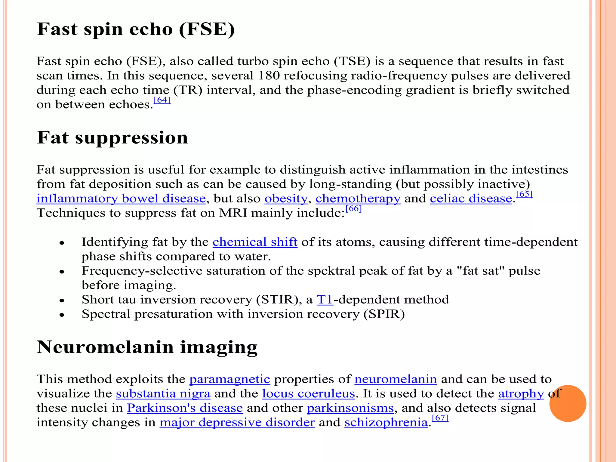 Fast spin echo (FSE)
Fast spin echo (FSE), also called turbo spin echo (TSE) is a sequence that results in fast
scan times. In this sequence, several 180 refocusing radio-frequency pulses are delivered
during each echo time (TR) interval, and the phase-encoding gradient is briefly switched
on between echoes.[64]
Fat suppression
Fat suppression is useful for example to distinguish active inflammation in the intestines
from fat deposition such as can be caused by long-standing (but possibly inactive)
inflammatory bowel disease, but also obesity, chemotherapy and celiac disease.[65]
Techniques to suppress fat on MRI mainly include:[66]
 Identifying fat by the chemical shift of its atoms, causing different time-dependent
phase shifts compared to water.
 Frequency-selective saturation of the spektral peak of fat by a "fat sat" pulse
before imaging.
 Short tau inversion recovery (STIR), a T1-dependent method
 Spectral presaturation with inversion recovery (SPIR)
Neuromelanin imaging
This method exploits the paramagnetic properties of neuromelanin and can be used to
visualize the substantia nigra and the locus coeruleus. It is used to detect the atrophy of
these nuclei in Parkinson's disease and other parkinsonisms, and also detects signal
intensity changes in major depressive disorder and schizophrenia.[67]
 