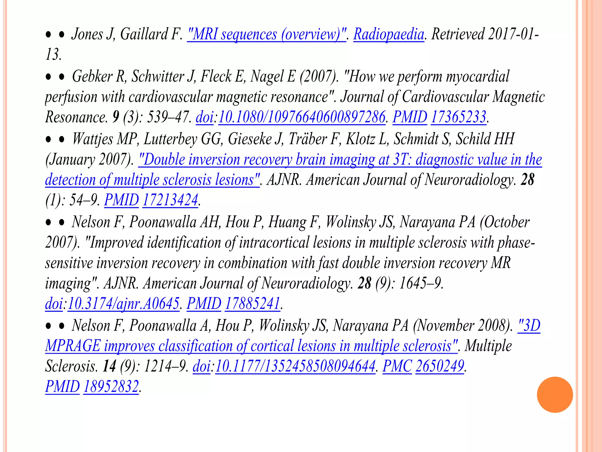   Jones J, Gaillard F. "MRI sequences (overview)". Radiopaedia. Retrieved 2017-01-
13.
  Gebker R, Schwitter J, Fleck E, Nagel E (2007). "How we perform myocardial
perfusion with cardiovascular magnetic resonance". Journal of Cardiovascular Magnetic
Resonance. 9 (3): 539–47. doi:10.1080/10976640600897286. PMID 17365233.
  Wattjes MP, Lutterbey GG, Gieseke J, Träber F, Klotz L, Schmidt S, Schild HH
(January 2007). "Double inversion recovery brain imaging at 3T: diagnostic value in the
detection of multiple sclerosis lesions". AJNR. American Journal of Neuroradiology. 28
(1): 54–9. PMID 17213424.
  Nelson F, Poonawalla AH, Hou P, Huang F, Wolinsky JS, Narayana PA (October
2007). "Improved identification of intracortical lesions in multiple sclerosis with phase-
sensitive inversion recovery in combination with fast double inversion recovery MR
imaging". AJNR. American Journal of Neuroradiology. 28 (9): 1645–9.
doi:10.3174/ajnr.A0645. PMID 17885241.
  Nelson F, Poonawalla A, Hou P, Wolinsky JS, Narayana PA (November 2008). "3D
MPRAGE improves classification of cortical lesions in multiple sclerosis". Multiple
Sclerosis. 14 (9): 1214–9. doi:10.1177/1352458508094644. PMC 2650249.
PMID 18952832.
 