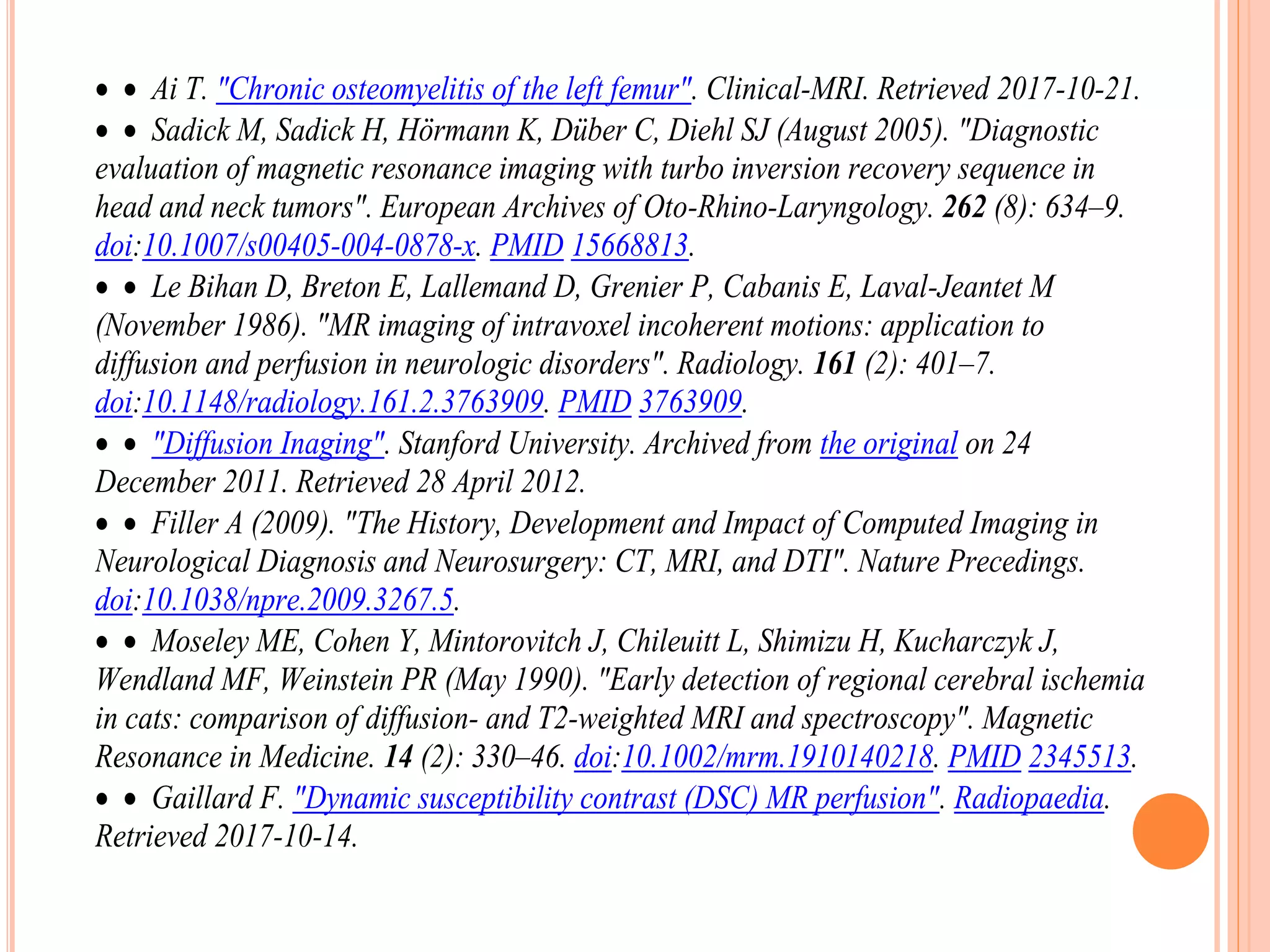   Ai T. "Chronic osteomyelitis of the left femur". Clinical-MRI. Retrieved 2017-10-21.
  Sadick M, Sadick H, Hörmann K, Düber C, Diehl SJ (August 2005). "Diagnostic
evaluation of magnetic resonance imaging with turbo inversion recovery sequence in
head and neck tumors". European Archives of Oto-Rhino-Laryngology. 262 (8): 634–9.
doi:10.1007/s00405-004-0878-x. PMID 15668813.
  Le Bihan D, Breton E, Lallemand D, Grenier P, Cabanis E, Laval-Jeantet M
(November 1986). "MR imaging of intravoxel incoherent motions: application to
diffusion and perfusion in neurologic disorders". Radiology. 161 (2): 401–7.
doi:10.1148/radiology.161.2.3763909. PMID 3763909.
  "Diffusion Inaging". Stanford University. Archived from the original on 24
December 2011. Retrieved 28 April 2012.
  Filler A (2009). "The History, Development and Impact of Computed Imaging in
Neurological Diagnosis and Neurosurgery: CT, MRI, and DTI". Nature Precedings.
doi:10.1038/npre.2009.3267.5.
  Moseley ME, Cohen Y, Mintorovitch J, Chileuitt L, Shimizu H, Kucharczyk J,
Wendland MF, Weinstein PR (May 1990). "Early detection of regional cerebral ischemia
in cats: comparison of diffusion- and T2-weighted MRI and spectroscopy". Magnetic
Resonance in Medicine. 14 (2): 330–46. doi:10.1002/mrm.1910140218. PMID 2345513.
  Gaillard F. "Dynamic susceptibility contrast (DSC) MR perfusion". Radiopaedia.
Retrieved 2017-10-14.
 