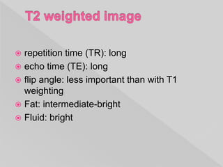  repetition time (TR): long
 echo time (TE): long
 flip angle: less important than with T1
weighting
 Fat: intermediate-bright
 Fluid: bright
 
