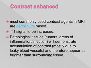  most commonly used contrast agents in MRI
are gadolinium based.
 T1 signal to be increased.
 Pathological tissues (tumors, areas of
inflammation/infection) will demonstrate
accumulation of contrast (mostly due to
leaky blood vessels) and therefore appear as
brighter than surrounding tissue.
 
