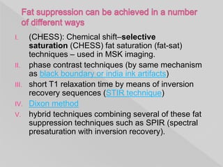 I. (CHESS): Chemical shift–selective
saturation (CHESS) fat saturation (fat-sat)
techniques – used in MSK imaging.
II. phase contrast techniques (by same mechanism
as black boundary or india ink artifacts)
III. short T1 relaxation time by means of inversion
recovery sequences (STIR technique)
IV. Dixon method
V. hybrid techniques combining several of these fat
suppression techniques such as SPIR (spectral
presaturation with inversion recovery).
 