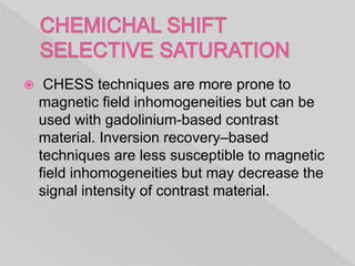  CHESS techniques are more prone to
magnetic field inhomogeneities but can be
used with gadolinium-based contrast
material. Inversion recovery–based
techniques are less susceptible to magnetic
field inhomogeneities but may decrease the
signal intensity of contrast material.
 