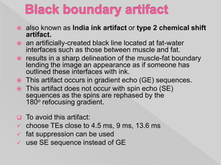  also known as India ink artifact or type 2 chemical shift
artifact.
 an artificially-created black line located at fat-water
interfaces such as those between muscle and fat.
 results in a sharp delineation of the muscle-fat boundary
lending the image an appearance as if someone has
outlined these interfaces with ink.
 This artifact occurs in gradient echo (GE) sequences.
 This artifact does not occur with spin echo (SE)
sequences as the spins are rephased by the
180o refocusing gradient.
 To avoid this artifact:
 choose TEs close to 4.5 ms, 9 ms, 13.6 ms
 fat suppression can be used
 use SE sequence instead of GE
 