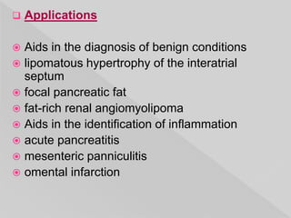  Applications
 Aids in the diagnosis of benign conditions
 lipomatous hypertrophy of the interatrial
septum
 focal pancreatic fat
 fat-rich renal angiomyolipoma
 Aids in the identification of inflammation
 acute pancreatitis
 mesenteric panniculitis
 omental infarction
 