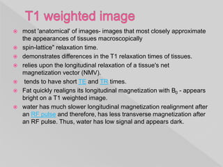 most 'anatomical' of images- images that most closely approximate
the appearances of tissues macroscopically
 spin-lattice" relaxation time.
 demonstrates differences in the T1 relaxation times of tissues.
 relies upon the longitudinal relaxation of a tissue's net
magnetization vector (NMV).
 tends to have short TE and TR times.
 Fat quickly realigns its longitudinal magnetization with B0 - appears
bright on a T1 weighted image.
 water has much slower longitudinal magnetization realignment after
an RF pulse and therefore, has less transverse magnetization after
an RF pulse. Thus, water has low signal and appears dark.
 
