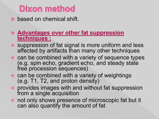  based on chemical shift.
 Advantages over other fat suppression
techniques :
 suppression of fat signal is more uniform and less
affected by artifacts than many other techniques
 can be combined with a variety of sequence types
(e.g. spin echo, gradient echo, and steady state
free procession sequences)
 can be combined with a variety of weightings
(e.g. T1, T2, and proton density)
 provides images with and without fat suppression
from a single acquisition
 not only shows presence of microscopic fat but it
can also quantify the amount of fat
 
