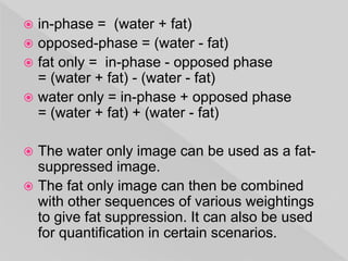  in-phase = (water + fat)
 opposed-phase = (water - fat)
 fat only = in-phase - opposed phase
= (water + fat) - (water - fat)
 water only = in-phase + opposed phase
= (water + fat) + (water - fat)
 The water only image can be used as a fat-
suppressed image.
 The fat only image can then be combined
with other sequences of various weightings
to give fat suppression. It can also be used
for quantification in certain scenarios.
 