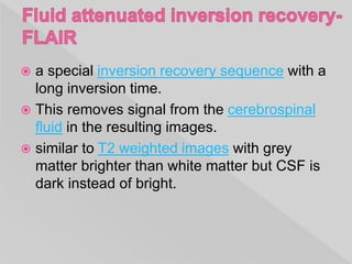  a special inversion recovery sequence with a
long inversion time.
 This removes signal from the cerebrospinal
fluid in the resulting images.
 similar to T2 weighted images with grey
matter brighter than white matter but CSF is
dark instead of bright.
 