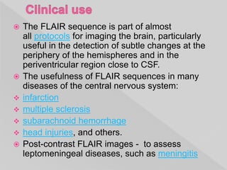  The FLAIR sequence is part of almost
all protocols for imaging the brain, particularly
useful in the detection of subtle changes at the
periphery of the hemispheres and in the
periventricular region close to CSF.
 The usefulness of FLAIR sequences in many
diseases of the central nervous system:
 infarction
 multiple sclerosis
 subarachnoid hemorrhage
 head injuries, and others.
 Post-contrast FLAIR images - to assess
leptomeningeal diseases, such as meningitis
 