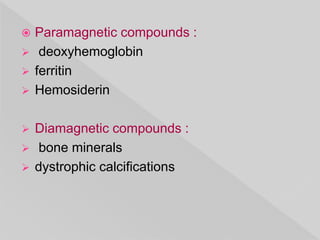  Paramagnetic compounds :
 deoxyhemoglobin
 ferritin
 Hemosiderin
 Diamagnetic compounds :
 bone minerals
 dystrophic calcifications
 