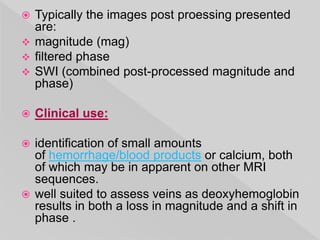  Typically the images post proessing presented
are:
 magnitude (mag)
 filtered phase
 SWI (combined post-processed magnitude and
phase)
 Clinical use:
 identification of small amounts
of hemorrhage/blood products or calcium, both
of which may be in apparent on other MRI
sequences.
 well suited to assess veins as deoxyhemoglobin
results in both a loss in magnitude and a shift in
phase .
 