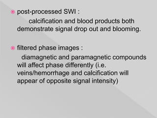  post-processed SWI :
calcification and blood products both
demonstrate signal drop out and blooming.
 filtered phase images :
diamagnetic and paramagnetic compounds
will affect phase differently (i.e.
veins/hemorrhage and calcification will
appear of opposite signal intensity)
 
